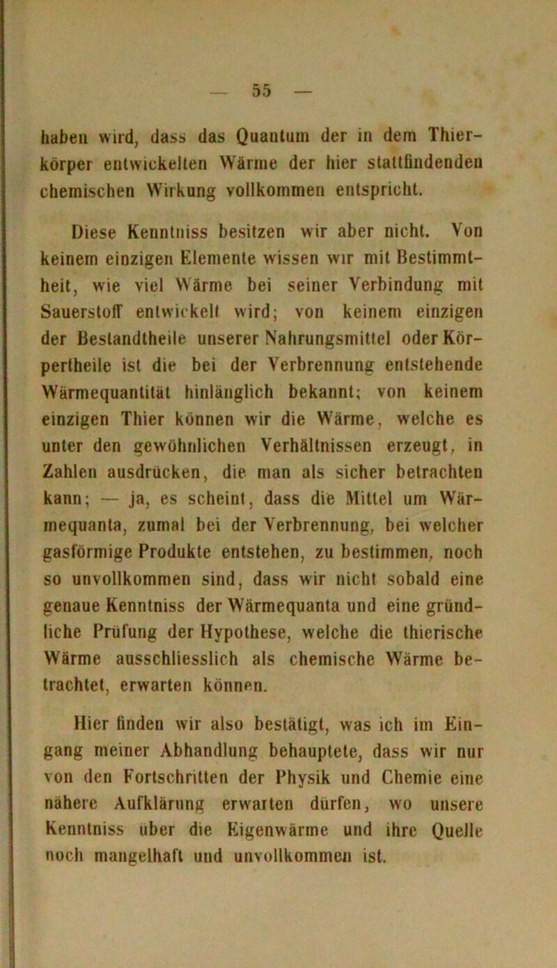 haben wird, dass das Quantum der in dem Thier- körper entwickelten Wärme der hier slattfindenden chemischen Wirkung vollkommen entspricht. Diese Kenntniss besitzen wir aber nicht. Von keinem einzigen Elemente wissen wir mit Bestimmt- heit, wie viel Wärme bei seiner Verbindung mit Sauerstoff entwickelt wird; von keinem einzigen der Bestandteile unserer Nahrungsmittel oder Kör- perteile ist die bei der Verbrennung entstehende Wärmequantilät hinlänglich bekannt; von keinem einzigen Thier können wir die Wärme, welche es unter den gewöhnlichen Verhältnissen erzeugt, in Zahlen ausdriicken, die man als sicher betrachten kann; — ja, es scheint, dass die Mittel um Wär- mequanta, zumal bei der Verbrennung, bei welcher gasförmige Produkte entstehen, zu bestimmen, noch so unvollkommen sind, dass wir nicht sobald eine genaue Kenntniss der Wärmequanta und eine gründ- liche Prüfung der Hypothese, welche die thierische Wärme ausschliesslich als chemische Wärme be- trachtet, erwarten können. Hier linden wir also bestätigt, was ich im Ein- gang meiner Abhandlung behauptete, dass wir nur von den Fortschritten der Physik und Chemie eine nähere Aufklärung erwarten dürfen, wo unsere Kenntniss über die Eigenwärme und ihre Quelle noch mangelhaft und unvollkommen ist.