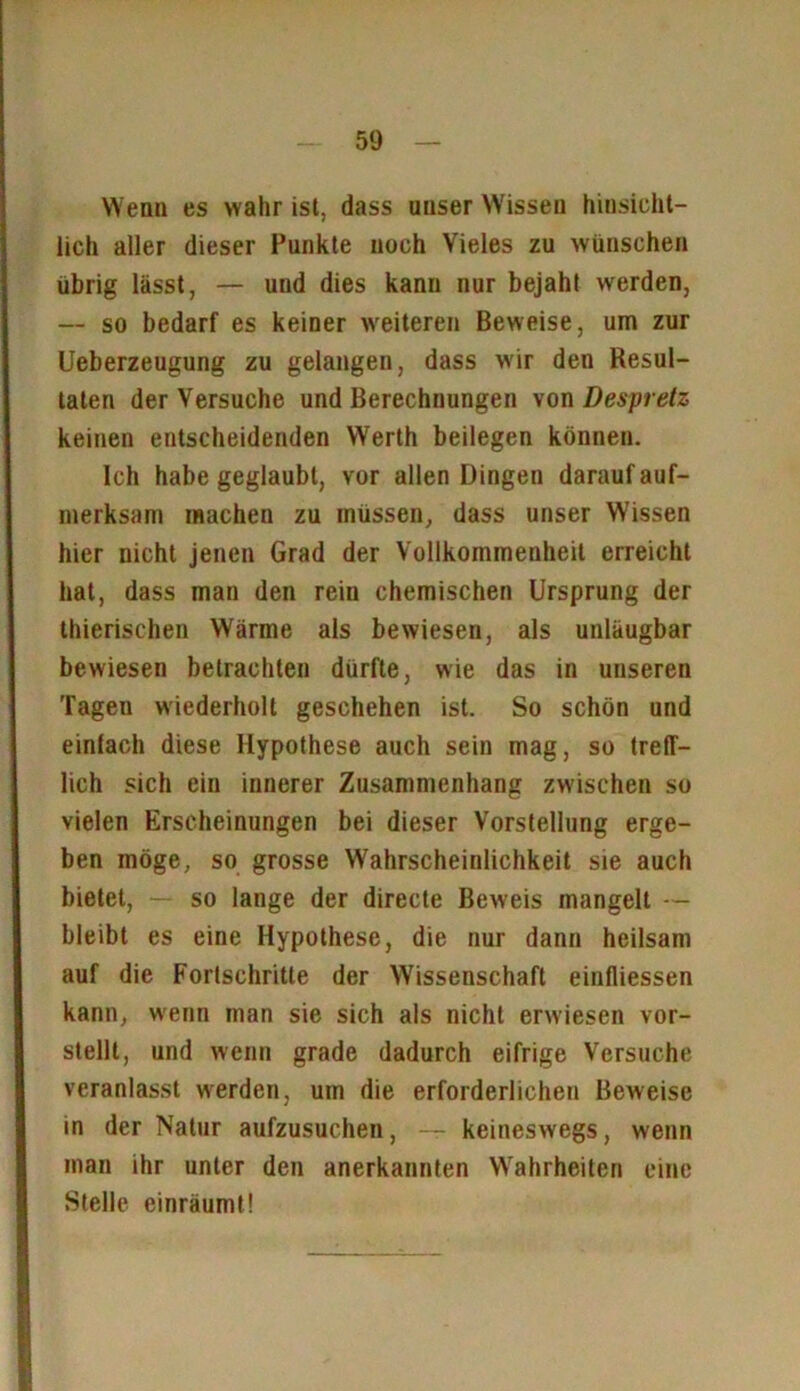 Wen» es wahr ist, dass unser Wissen hinsicht- lich aller dieser Punkte noch Vieles zu wünschen übrig lässt, — und dies kann nur bejaht werden, — so bedarf es keiner weiteren Beweise, um zur Ueberzeugung zu gelangen, dass wir den Resul- taten der Versuche und Berechnungen von Despretz keinen entscheidenden Werth beilegen können. Ich habe geglaubt, vor allen Dingen darauf auf- merksam machen zu müssen, dass unser Wissen hier nicht jenen Grad der Vollkommenheit erreicht hat, dass man den rein chemischen Ursprung der thierischen Wärme als bewiesen, als unläugbar bewiesen betrachten dürfte, wie das in unseren Tagen wiederholt geschehen ist. So schön und einlach diese Hypothese auch sein mag, so treff- lich sich ein innerer Zusammenhang zwischen so vielen Erscheinungen bei dieser Vorstellung erge- ben möge, so grosse Wahrscheinlichkeit sie auch bietet, - so lange der directe Beweis mangelt — bleibt es eine Hypothese, die nur dann heilsam auf die Fortschritte der Wissenschaft einfliessen kann, wenn man sie sich als nicht erwiesen vor- stellt, und wenn grade dadurch eifrige Versuche veranlasst werden, um die erforderlichen Beweise in der Natur aufzusuchen, — keineswegs, wenn man ihr unter den anerkannten Wahrheiten eine Stelle einräumt!