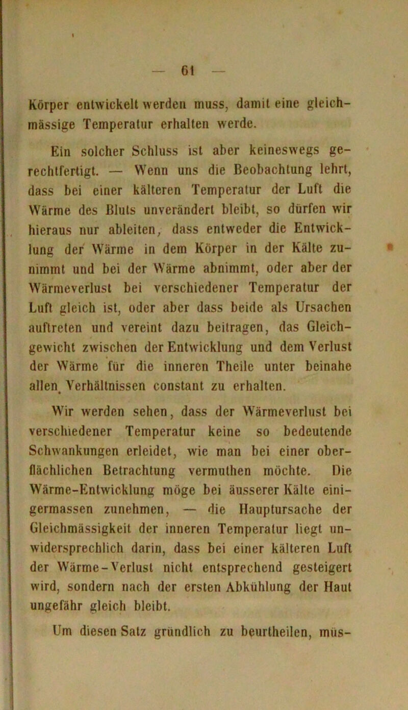 Körper entwickelt werden muss, damit eine gleich- massige Temperatur erhalten werde. Ein solcher Schluss ist aber keineswegs ge- rechtfertigt. — Wenn uns die Beobachtung lehrt, dass bei einer kälteren Temperatur der Luft die Wärme des Bluts unverändert bleibt, so dürfen wir hieraus nur ableiten, dass entweder die Entwick- lung der Wärme in dem Körper in der Kälte zu- nimmt und bei der Wärme abnimmt, oder aber der Wärmeverlust bei verschiedener Temperatur der Luft gleich ist, oder aber dass beide als Ursachen auftreten und vereint dazu beitragen, das Gleich- gewicht zwischen der Entwicklung und dem Verlust der Wärme für die inneren Theile unter beinahe allen, Verhältnissen constant zu erhalten. Wir werden sehen, dass der Wärmeverlust bei verschiedener Temperatur keine so bedeutende Schwankungen erleidet, wie man bei einer ober- flächlichen Betrachtung vermuthen möchte. Die Wärme-Entwicklung möge bei äusserer Kälte eini- germassen zunehmen, — die Hauptursache der Gleichmässigkeit der inneren Temperatur liegt un- widersprechlich darin, dass bei einer kälteren Luft der Wärme-Verlust nicht entsprechend gesteigert wird, sondern nach der ersten Abkühlung der Haut ungefähr gleich bleibt. Um diesen Satz gründlich zu beurlheilen, miis-