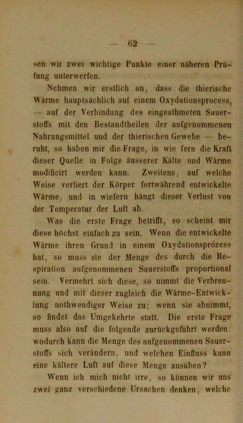 sen wir zwei wichtige Punkte einer näheren Prü- fung unterwerfen. Nehmen wir erstlich an, dass die thierische Wärme hauptsächlich auf einem Oxydationsprocess, — auf der Verbindung des eingeathmeten Sauer- stoffs mit den Beslandthcilen der aufgenommenen Nahrungsmittel und der thierischen Gewebe — be- ruht, so haben mir die Frage, in wie fern die Kraft dieser Quelle in Folge äusserer Kälte und Wärme modifieirt werden kann. Zweitens, auf welche Weise verliert der Körper fortwährend entwickelte Wärme, und in wiefern hängt dieser Verlust von der Temperatur der Luft ab. Wras die erste Frage betrifft, so scheint mir diese höchst einfachzu sein. Wenn die entwickelte Wärme ihren Grund in einem Oxydationsprözess hat, so muss sie der Menge des durch die Re- spiration aufgenommenen Sauerstoffs proportional sein. Vermehrt sich diese, so nimmt die Verbren- nung und mit dieser zugleich die Wärme-Entwick- lung nothwendiger Weise zu; wrenn sie abnimmt, so findet das Umgekehrte statt. Die erste Frage muss also auf die folgende zurückgeführt werden: wodurch kann die Menge des aufgenommenen Sauer- stoffs sich verändern, und welchen Einfluss kann eine kältere Luft auf diese Menge ausüben? Wenn ich mich nicht irre, so können wir uns zwei ganz verschiedene Ursachen denken, welche