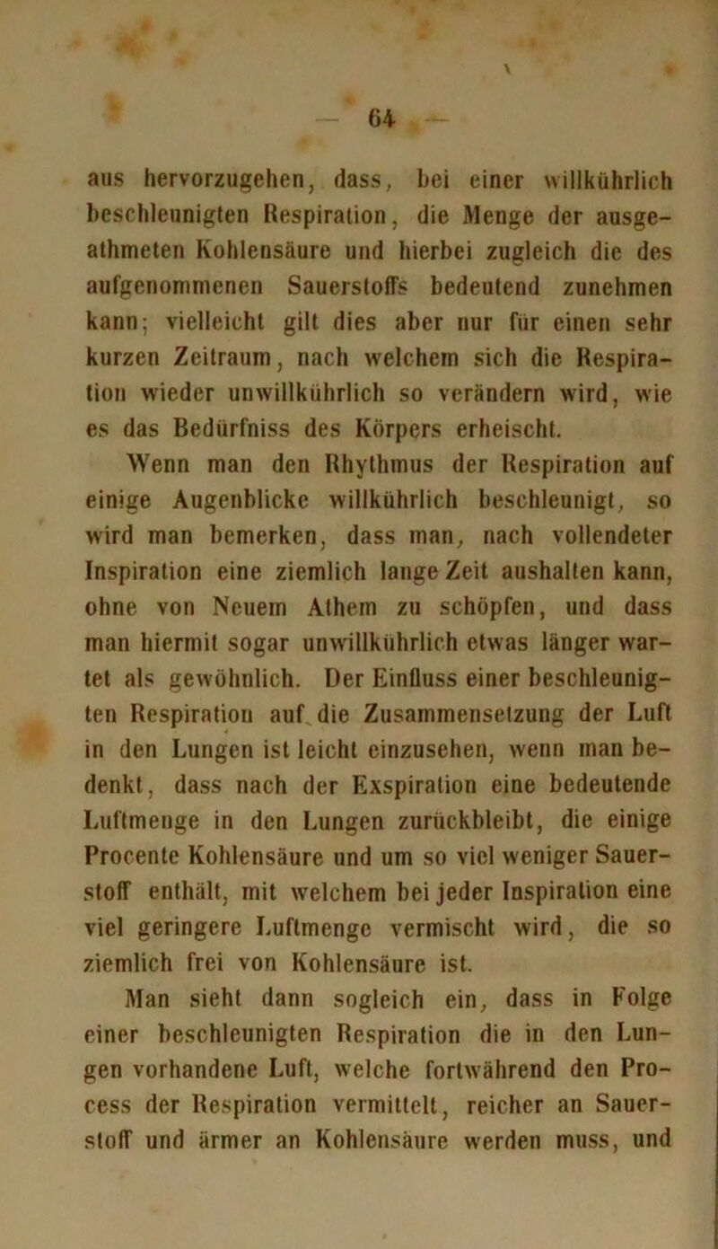 \ aus liervorzugchen, dass, bei einer willkührlich beschleonigten Respiration, die Menge der ausge- athmeten Kohlensäure und hierbei zugleich die des aufgenommenen Sauerstoffs bedeutend zunehmen kann; vielleicht gilt dies aber nur für einen sehr kurzen Zeitraum, nach welchem sich die Respira- tion wieder unwillkührlich so verändern wird, wie es das Bedürfniss des Körpers erheischt. Wenn man den Rhythmus der Respiration auf einige Augenblicke willkührlich beschleunigt, so wird man bemerken, dass man, nach vollendeter Inspiration eine ziemlich lange Zeit aushalten kann, ohne von Neuem Athem zu schöpfen, und dass man hiermit sogar unwillkührlich etwas länger war- tet als gewöhnlich. Der Einfluss einer beschleunig- ten Respiration auf die Zusammensetzung der Luft in den Lungen ist leicht einzusehen, wenn man be- denkt, dass nach der Exspiration eine bedeutende Luftmenge in den Lungen zurückbleibt, die einige Procente Kohlensäure und um so viel weniger Sauer- stoff enthält, mit welchem bei jeder Inspiration eine viel geringere Luftmengc vermischt wird, die so ziemlich frei von Kohlensäure ist. Man sieht dann sogleich ein, dass in Folge einer beschleunigten Respiration die in den Lun- gen vorhandene Luft, welche fortwährend den Pro- cess der Respiration vermittelt, reicher an Sauer- stoff und ärmer an Kohlensäure werden muss, und