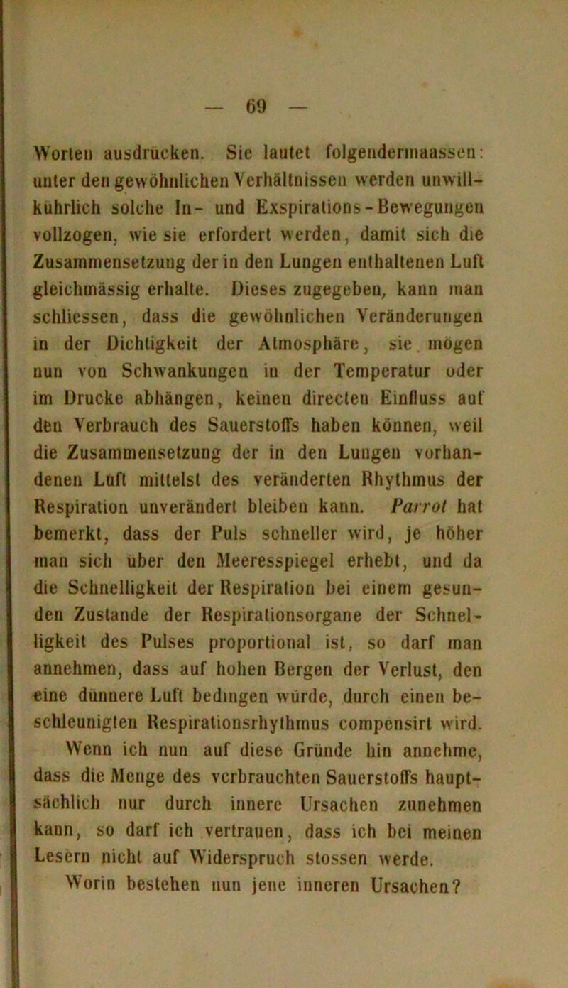 Worten ausdrucken. Sie lautet folgendermaassen: unter den gewöhnlichen Verhältnissen werden unwill- kürlich solche In- und Exspirations- Bewegungen vollzogen, wie sie erfordert werden, damit sich die Zusammensetzung der in den Lungen enthaltenen Luft gleichmässig erhalte. Dieses zugegeben, kann man schliessen, dass die gewöhnlichen Veränderungen in der Dichtigkeit der Atmosphäre, sie mögen nun von Schwankungen in der Temperatur oder im Drucke abhängen, keinen directen Einfluss auf den Verbrauch des SauerstolTs haben können, weil die Zusammensetzung der in den Lungen vorhan- denen Luft mittelst des veränderten Rhythmus der Respiration unverändert bleiben kann. Parrot hat bemerkt, dass der Puls schneller wird, je höher inan sich über den Meeresspiegel erhebt, und da die Schnelligkeit der Respiration bei einem gesun- den Zustande der Respiralionsorgane der Schnel- ligkeit des Pulses proportional ist, so darf man annehmen, dass auf hohen Bergen der Verlust, den eine dünnere Luft bedingen würde, durch einen be- schleunigten Respirationsrhythinus compensirt wird. Wenn ich nun auf diese Gründe hin annehme, dass die Menge des verbrauchten Sauerstoffs haupt- sächlich nur durch innere Ursachen zunehmen kann, so darf ich vertrauen, dass ich bei meinen Lesern nicht auf Widerspruch stossen werde. Worin bestehen nun jene inneren Ursachen?