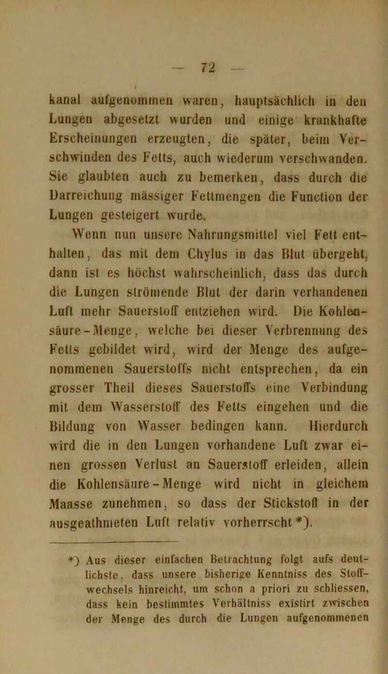 kanal aufgenommen waren, hauptsächlich in den Lungen abgesetzt wurden und einige krankhafte Erscheinungen erzeugten, die später, beim Ver- schwinden des Fetts, auch wiederum verschwanden. Sie glaubten auch zu bemerken, dass durch die Darreichung mässiger Fettmengen die Function der Lungen gesteigert wurde. Wenn nun unsere Nahrungsmittel viel Fett ent- halten, das mit dem Chylus in das Blut übergeht, dann ist es höchst wahrscheinlich, dass das durch die Lungen strömende Blut der darin vorhandenen Luft mehr Sauerstoff entziehen wird. Die Kohlen- säure-Menge, welche bei dieser Verbrennung des Fetts gebildet wird, wird der Menge des aufge- nommenen Sauerstoffs nicht entsprechen, da ein grosser Theil dieses Sauerstoffs eine Verbindung mit dem Wasserstoff des Fetts eingehen und die Bildung von Wasser bedingen kann. Hierdurch wird die in den Lungen vorhandene Luft zwar ei- nen grossen Verlust an Sauerstoff erleiden, allein die Kohlensäure - Menge w ird nicht in gleichem Maasse zunehmen, so dass der Stickstoff in der ausgeathmeten Luft relativ vorherrscht *). *) Aus dieser einfachen Betrachtung folgt aufs deut- lichste, dass unsere bisherige Kennlniss des Stoff- wechsels hinreicht, um schon a priori zu schliessen, dass kein bestimmtes Verhältniss existirt zwischen der Menge des durch die Lungen aufgenommenen