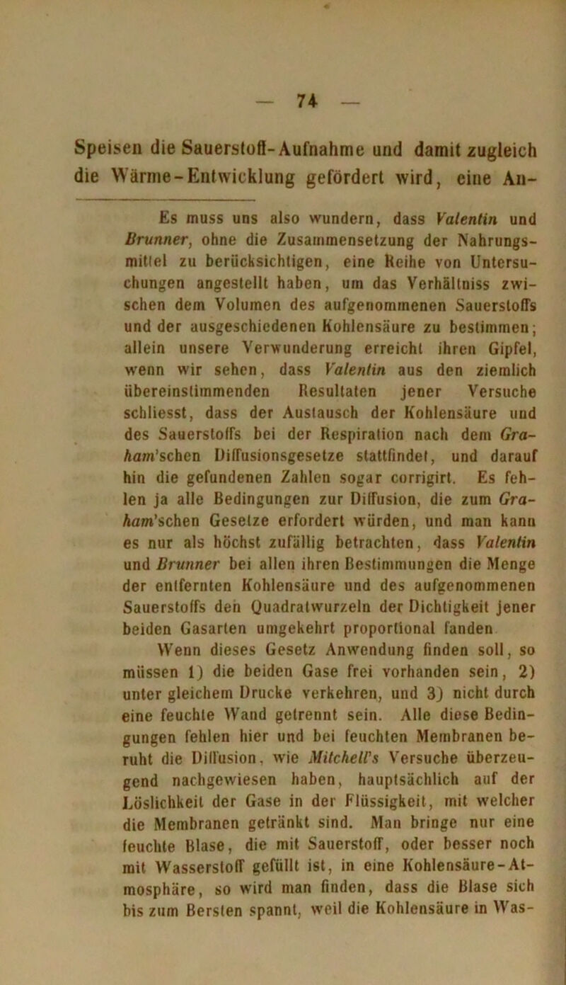 Speisen die Sauerstoff-Aufnahme und damit zugleich die Wärme-Entwicklung gefördert wird, eine Aii- Es muss uns also wundern, dass Valentin und Brunner, ohne die Zusammensetzung der Nahrungs- mitlel zu berücksichtigen, eine Keihe von Untersu- chungen angestellt haben, um das Verhällniss zwi- schen dem Volumen des aufgenommenen Sauerstoffs und der ausgeschiedenen Kohlensäure zu bestimmen; allein unsere Verwunderung erreicht ihren Gipfel, wenn wir sehen, dass Valentin aus den ziemlich übereinstimmenden Resultaten jener Versuche schliesst, dass der Austausch der Kohlensäure und des Sauerstoffs bei der Respiration nach dem Gra- ham' sehen Diffusionsgesetze slattfindel, und darauf hin die gefundenen Zahlen sogar corrigirt. Es feh- len ja alle Bedingungen zur Diffusion, die zum Gra- Aam’schen Gesetze erfordert würden, und man kann es nur als höchst zufällig betrachten, dass Valentin und Brunner bei allen ihren Bestimmungen die Menge der entfernten Kohlensäure und des aufgenommenen Sauerstoffs den Quadratwurzeln der Dichtigkeit jener beiden Gasarten umgekehrt proportional fanden Wenn dieses Gesetz Anwendung finden soll, so müssen 1) die beiden Gase frei vorhanden sein, 2) unter gleichem Drucke verkehren, und 3J nicht durch eine feuchte Wand getrennt sein. Alle diese Bedin- gungen fehlen hier und bei feuchten Membranen be- ruht die Diffusion, wie Milchell's Versuche überzeu- gend nachgewiesen haben, hauptsächlich auf der Löslichkeit der Gase in der Flüssigkeit, mit welcher die Membranen getränkt sind. Man bringe nur eine feuchte Blase, die mit Sauerstoff, oder besser noch mit Wasserstoff gefüllt ist, in eine Kohlensäure-At- mosphäre, so wird man finden, dass die Blase sich bis zum Bersten spannt, weil die Kohlensäure in Was-