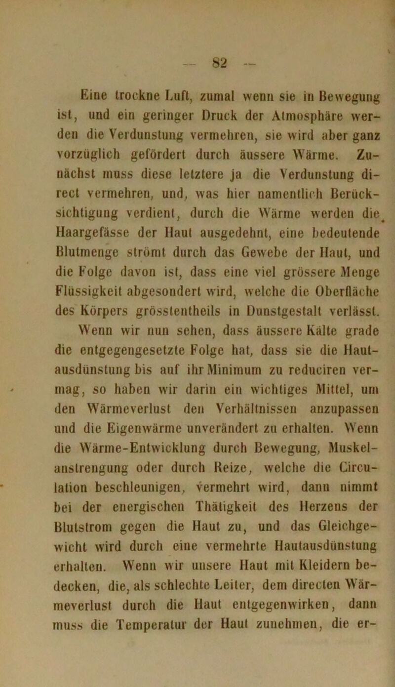 Eine trockne Luft, zumal wenn sie in Bewegung ist, und ein geringer Druck der Atmosphäre wer- den die Verdunstung vermehren, sie wird aber ganz vorzüglich gefördert durch äussere Wärme. Zu- nächst muss diese letztere ja die Verdunstung di- rect vermehren, und, was hier namentlich Berück- sichtigung verdient, durch die Wärme werden die. Haargefässe der Haut ausgedehnt, eine bedeutende ßlutmenge strömt durch das Gewebe der Haut, und die Folge davon ist, dass eine viel grössere Menge Flüssigkeit abgesondert wird, welche die Oberfläche des Körpers grösstentheils in Dunstgestalt verlässt. Wenn wir nun sehen, dass äussere Kälte grade die entgegengesetzte Folge hat, dass sie die Haut- ausdünstung bis auf ihr Minimum zu reduciren ver- mag, so haben wir darin ein wichtiges Mittel, um den Wärmeverlust den Verhältnissen anzupassen und die Eigenwärme unverändert zu erhalten. Wenn die Wärme-Entwicklung durch Bewegung, Muskel- anstrengung oder durch Beize, welche die Circu- lalion beschleunigen, vermehrt wird, dann nimmt bei der energischen Thätigkeit des Herzens der Blutstrom gegen die Haut zu, und das Gleichge- wicht wird durch eine vermehrte Hautausdünstung erhalten. Wenn wir unsere Haut mit Kleidern be- decken, die, als schlechte Leiter, dem direclen Wär- meverlust durch die Haut entgegenwirken, dann muss die Temperatur der Haut zunehmen, die er-