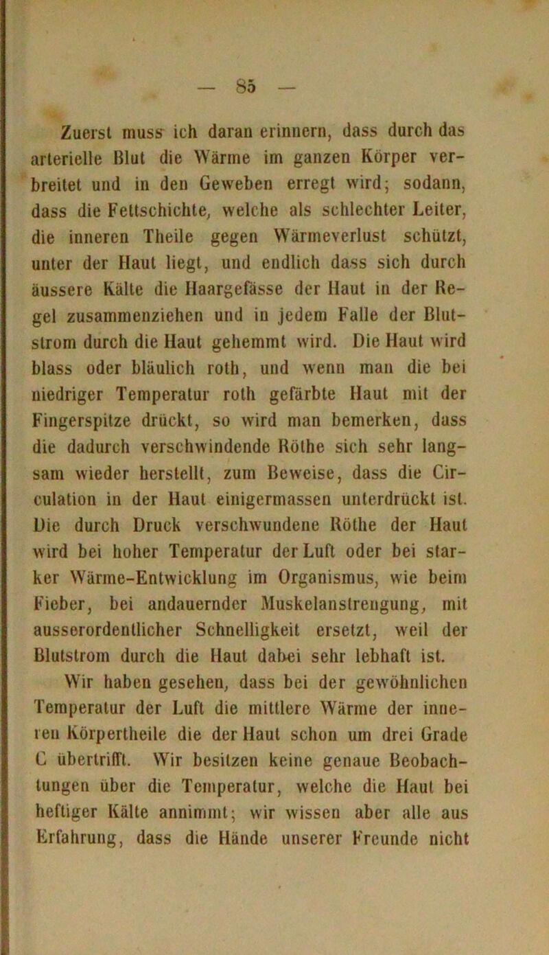 Zuerst muss' ich daran erinnern, dass durch das arterielle Blut die Wärme im ganzen Körper ver- breitet und in den Geweben erregt wird; sodann, dass die Fettschichte, welche als schlechter Leiter, die inneren Theile gegen Wärmeverlust schützt, unter der Haut liegt, und endlich dass sich durch äussere Kälte die Haargefässe der Haut in der Re- gel zusammenziehen und in jedem Falle der Blut- slrum durch die Haut gehemmt wird. Die Haut wird blass oder bläulich roth, und wenn man die bei niedriger Temperatur roth gefärbte Haut mit der Fingerspitze drückt, so wird man bemerken, dass die dadurch verschwindende Röthe sich sehr lang- sam wieder herstellt, zum Beweise, dass die Cir- culation in der Haut einigermassen unterdrückt ist. Die durch Druck verschwundene Röthe der Haut wird bei hoher Temperatur der Luft oder bei star- ker Wärme-Entwicklung im Organismus, wie beim Fieber, bei andauernder Muskelanstrengung, mit ausserordentlicher Schnelligkeit ersetzt, weil der Blutstrom durch die Haut dabei sehr lebhaft ist. Wir haben gesehen, dass bei der gewöhnlichen Temperatur der Luft die mittlere Wärme der inne- ren Körperlheile die der Haut schon um drei Grade C übertrifTt. Wir besitzen keine genaue Beobach- tungen über die Temperatur, welche die Haut bei heftiger Kälte annimmt; wir wissen aber alle aus Erfahrung, dass die Hände unserer Freunde nicht