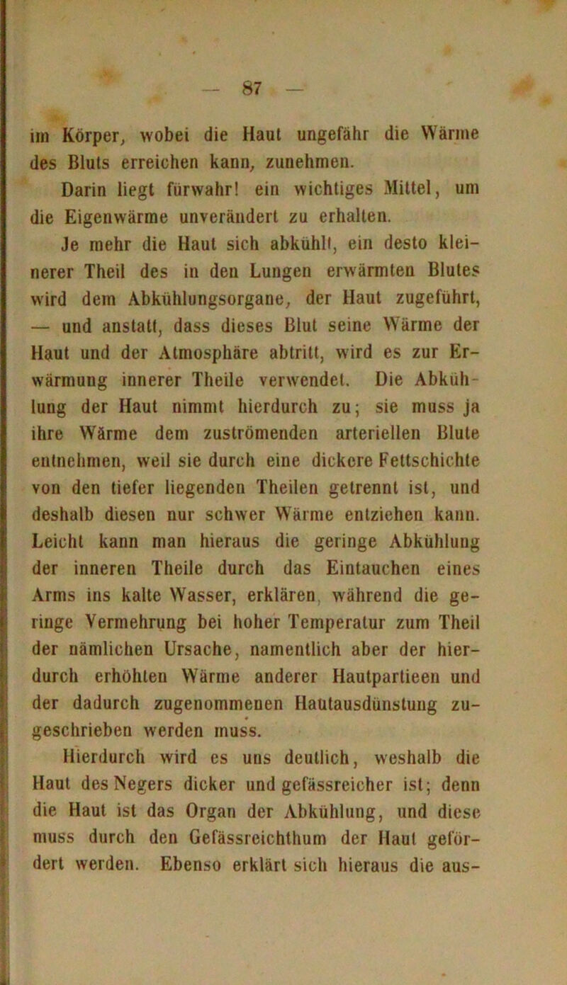 im Körper, wobei die Haut ungefähr die Wärme des Bluts erreichen kann, zunehmen. Darin liegt fürwahr! ein wichtiges Mittel, um die Eigenwärme unverändert zu erhalten. Je mehr die Haut sich abkühlt, ein desto klei- nerer Theil des in den Lungen erwärmten Blutes wird dem Abkühlungsorgane, der Haut zugeführt, — und anstatt, dass dieses Blut seine Wärme der Haut und der Atmosphäre abtritt, wird es zur Er- wärmung innerer Theile verwendet. Die Abkiih lung der Haut nimmt hierdurch zu; sie muss ja ihre Wärme dem zuströmenden arteriellen Blute entnehmen, weil sie durch eine dickere Fettschichte von den tiefer liegenden Theilen getrennt ist, und deshalb diesen nur schwer Wärme entziehen kann. Leicht kann man hieraus die geringe Abkühlung der inneren Theile durch das Eintauchen eines Arms ins kalte Wasser, erklären: während die ge- ringe Vermehrung bei hoher Temperatur zum Theil der nämlichen Ursache, namentlich aber der hier- durch erhöhten Wärme anderer Hautpartieen und der dadurch zugenommenen Haütausdünstung zu- geschrieben werden muss. Hierdurch wird cs uns deutlich, weshalb die Haut des Negers dicker und gefässreicher ist; denn die Haut ist das Organ der Abkühlung, und diese muss durch den Gefässreichthum der Haut geför- dert werden. Ebenso erklärt sich hieraus die aus-