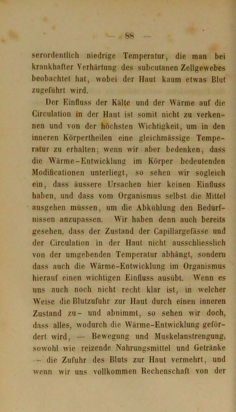 serordentlich niedrige Temperatur, die man bei krankhafter Verhärtung des subcutanen Zellgewebes beobachtet hat, w'obei der Haut kaum etwas Blut zugeführt wird. Der Einfluss der Kälte und der Wärme auf die Circulation in der Haut ist somit nicht zu verken- nen und von der höchsten Wichtigkeit, um in den inneren Körperteilen eine gleichmässige Tempe- ratur zu erhalten; wenn wir aber bedenken, dass die Wärme-Entwicklung im Körper bedeutenden Modificationen unterliegt, so sehen wir sogleich ein, dass äussere Ursachen hier keinen Einfluss haben, und dass vom Organismus selbst die Mittel ausgehen müssen, um die Abkühlung den Bedürf- nissen anzupassen. Wir haben denn auch bereits gesehen, dass der Zustand der Capillargefässe und der Circulation in der Haut nicht ausschliesslich von der umgebenden Temperatur abhängt, sondern dass auch die Wärme-Entwicklung im Organismus hierauf einen wuchtigen Einfluss ausübt. Wenn es uns auch noch nicht recht klar ist, in welcher Weise die Blutzufuhr zur Haut durch einen inneren Zustand zu- und abnimmt, so sehen wir doch, dass alles, wodurch die Wärme-Entwicklung geför- dert wird, — Bewegung und Muskelanstrengung, sowohl wie reizende Nahrungsmittel und Getränke - die Zufuhr des Bluts zur Haut vermehrt, und wenn wir uns vollkommen Rechenschaft von der