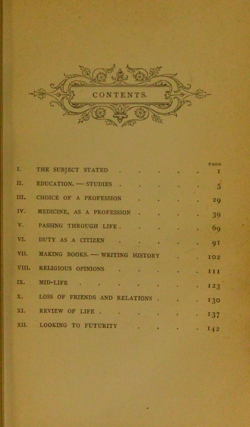 PAGE I. THE SUBJECT STATED I u. EDUCATION. STUDIES . . 5 III. CHOICE OF A PROFESSION 29 IV. MEDICINE, AS A PROFESSION . 39 V. PASSING THROUGH LIFE . 69 VI. DUTY AS A CITIZEN 91 VII. MAKING BOOKS. — WRITING HISTORY 102 VIII. RELIGIOUS OPINIONS m IX. MID-LIFE .... 123 X. LOSS OF FRIENDS AND RELATIONS 130 XI. REVIEW OF LIFE . *37 XU. LOOKING TO FUTURITY • 142