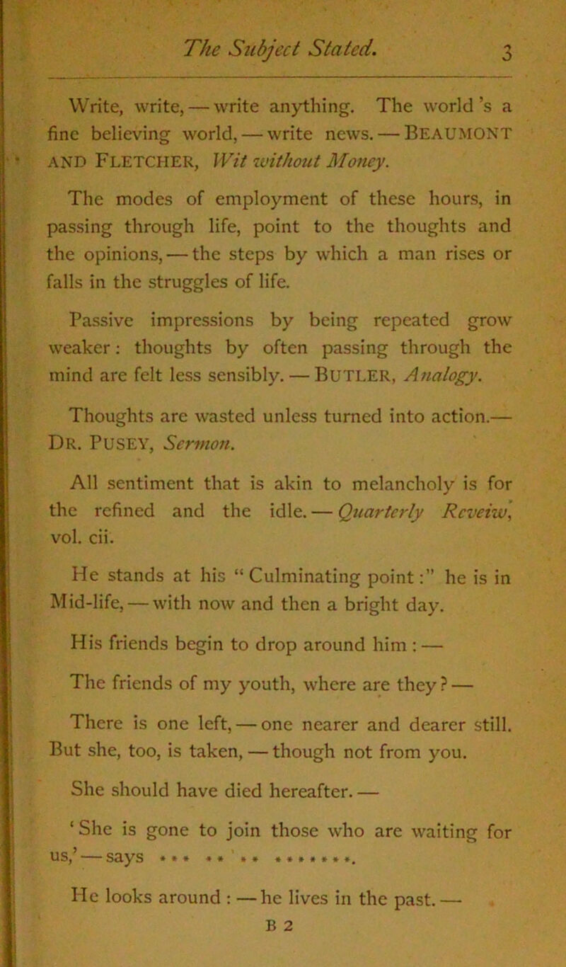 o Write, write, — write anything. The world’s a fine believing world, — write news. — BEAUMONT AND Fletcher, Wit without Money. The modes of employment of these hours, in passing through life, point to the thoughts and the opinions, — the steps by which a man rises or falls in the struggles of life. Passive impressions by being repeated grow weaker: thoughts by often passing through the mind are felt less sensibly. — Butler, Analogy. Thoughts are wasted unless turned into action.— Dr. Pusey, Sermon. All sentiment that is akin to melancholy is for the refined and the idle. — Quarterly Rcveiw, vol. cii. He stands at his “ Culminating pointhe is in Mid-life, — with now and then a bright day. His friends begin to drop around him : — The friends of my youth, where are they ? — There is one left, — one nearer and dearer still. But she, too, is taken, — though not from you. She should have died hereafter. — ‘She is gone to join those who are waiting for us, •— Sciys * * * * * * * *»»*»»#. He looks around : —he lives in the past.—