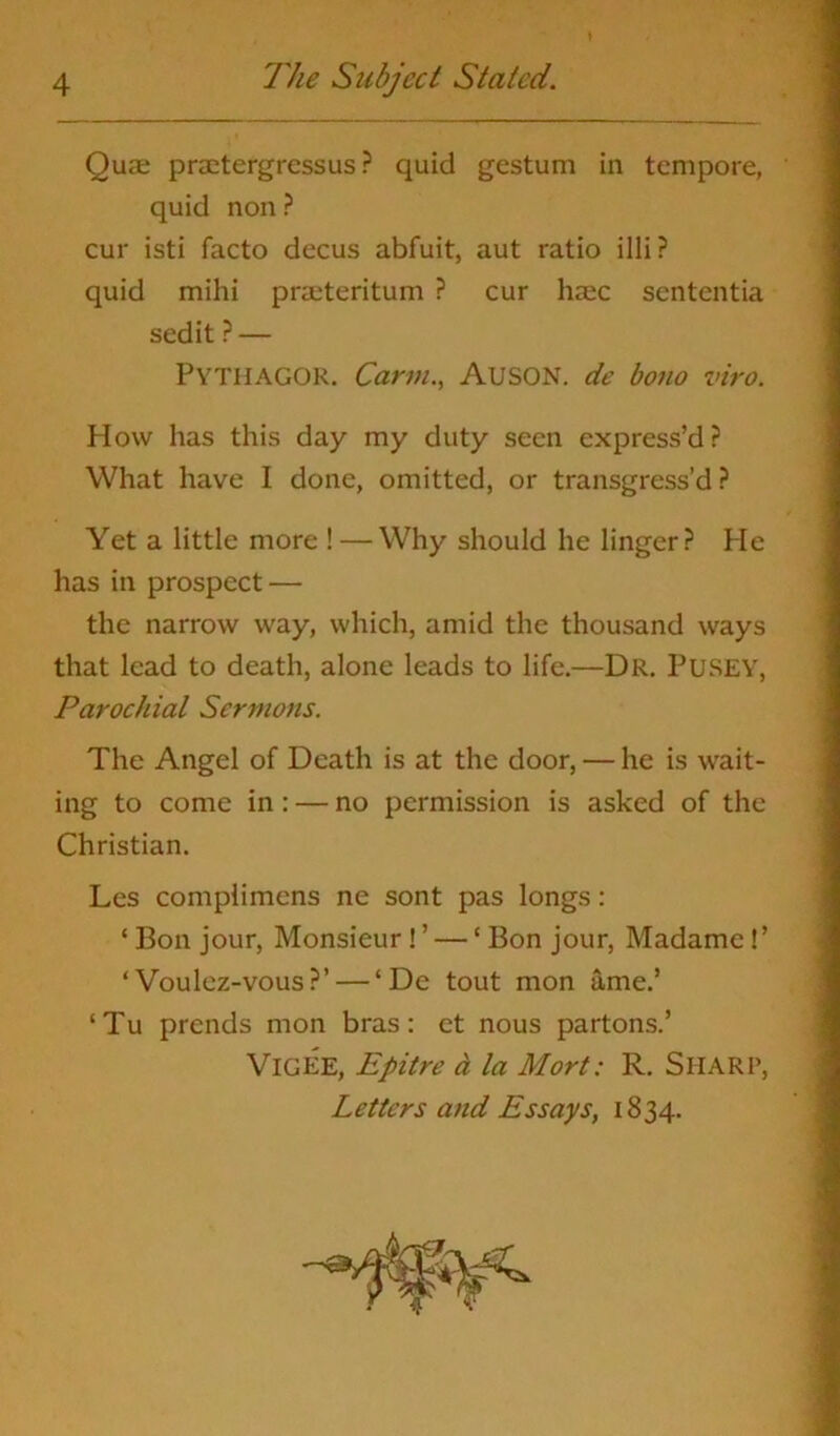 Quae praetergressus ? quid gestum in tempore, quid non ? cur isti facto decus abfuit, aut ratio illi? quid mihi praeteritum ? cur haec sententia sedit ? — PYTHAGOR. Carm., AUSON. de bono viro. How has this day my duty seen express’d? What have I done, omitted, or transgress’d? Yet a little more ! —Why should he linger? He has in prospect — the narrow way, which, amid the thousand ways that lead to death, alone leads to life.—Dr. PUSEY, Parochial Sermons. The Angel of Death is at the door, — he is wait- ing to come in: — no permission is asked of the Christian. Les complimcns ne sont pas longs: ‘ Bon jour, Monsieur ! ’ — ‘ Bon jour, Madame!’ ‘Voulez-vous?’ — ‘De tout mon ame.’ ‘Tu prends mon bras: ct nous partons.’ VlGEE, Epitre a la Mort: R. SHARP, Letters and Essays, 1834.