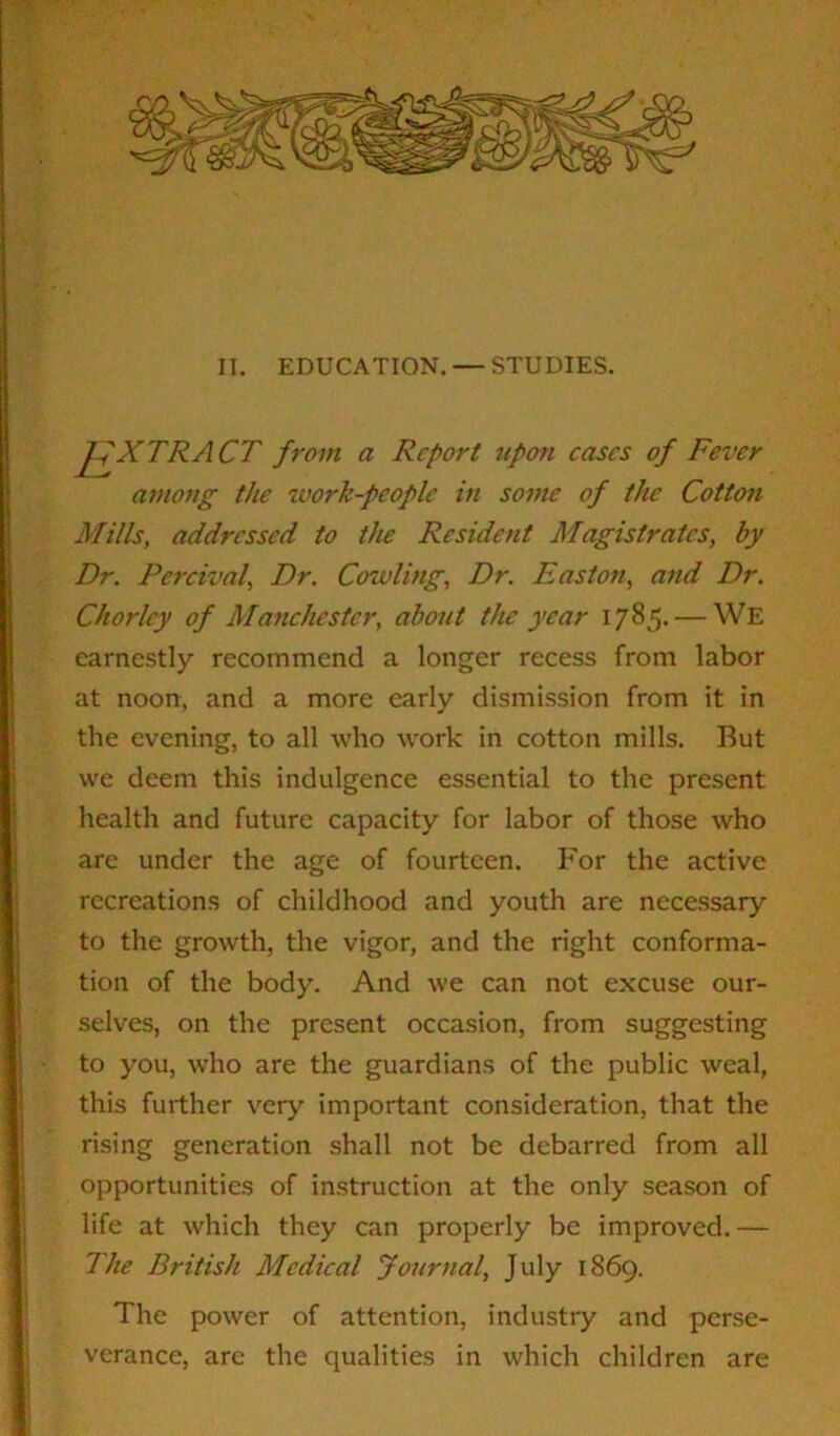 II. EDUCATION. — STUDIES. JfX TRACT from a Report upon eases of Fever among the work-people in some of the Cotton Mills, addressed to the Resident Magistrates, by Dr. Percival, Dr. Cowling, Dr. Easton, and Dr. Chorlcy of Manchester, about the year 1785. — We earnestly recommend a longer recess from labor at noon, and a more early dismission from it in the evening, to all who work in cotton mills. Rut we deem this indulgence essential to the present health and future capacity for labor of those who are under the age of fourteen. For the active recreations of childhood and youth are necessary to the growth, the vigor, and the right conforma- tion of the body. And we can not excuse our- selves, on the present occasion, from suggesting to you, who are the guardians of the public weal, this further very important consideration, that the rising generation shall not be debarred from all opportunities of instruction at the only season of life at which they can properly be improved.— The British Medical Journal, July 1869. The power of attention, industry and perse- verance, are the qualities in which children are