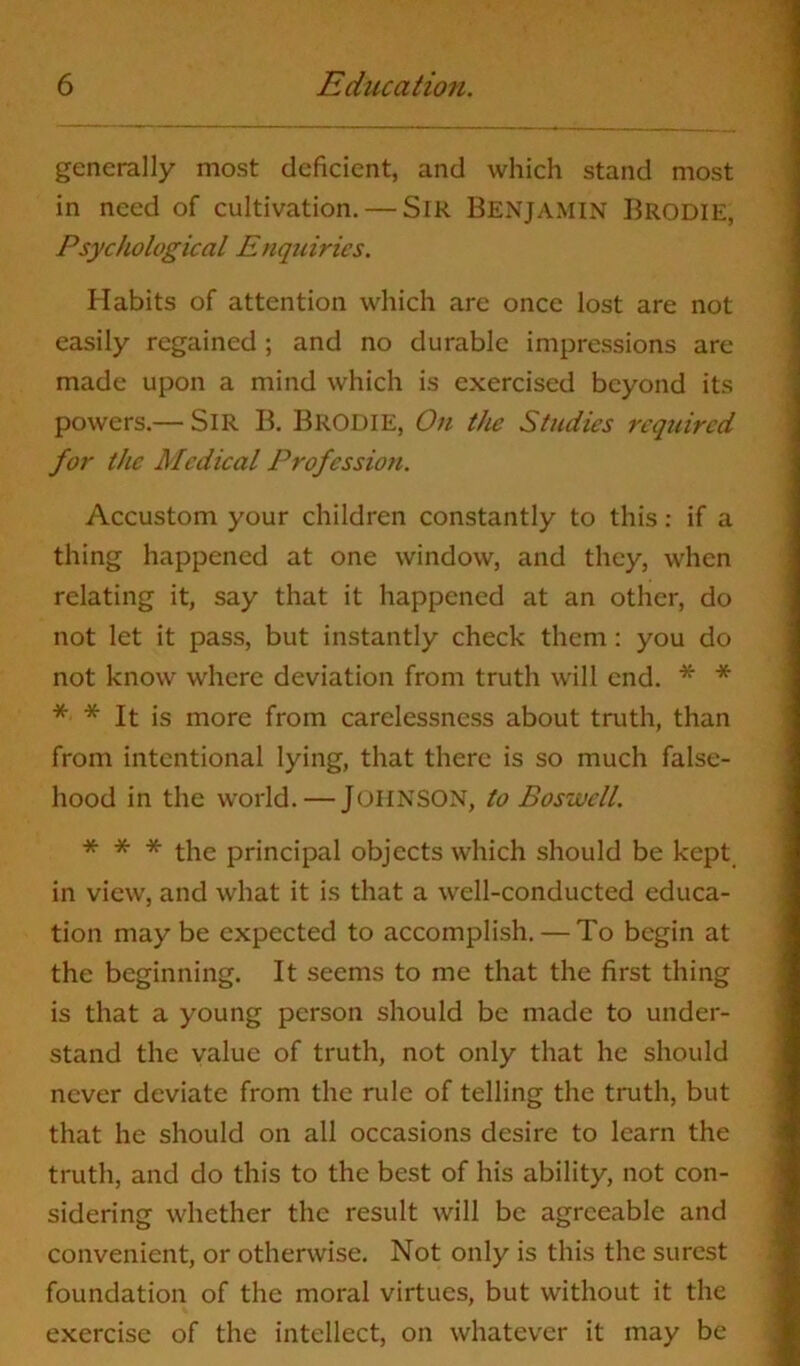 generally most deficient, and which stand most in need of cultivation. — Sir BENJAMIN Brodie, Psychological Enquiries. Habits of attention which are once lost are not easily regained ; and no durable impressions are made upon a mind which is exercised beyond its powers.— SIR B. BRODIE, On the Studies required for the Medical Profession. Accustom your children constantly to this: if a thing happened at one window, and they, when relating it, say that it happened at an other, do not let it pass, but instantly check them: you do not know where deviation from truth will end. * * * * It is more from carelessness about truth, than from intentional lying, that there is so much false- hood in the world. — JOHNSON, to Boswell. * * * the principal objects which should be kept in view, and what it is that a well-conducted educa- tion may be expected to accomplish. — To begin at the beginning. It seems to me that the first thing is that a young person should be made to under- stand the value of truth, not only that he should never deviate from the rule of telling the truth, but that he should on all occasions desire to learn the truth, and do this to the best of his ability, not con- sidering whether the result will be agreeable and convenient, or otherwise. Not only is this the surest foundation of the moral virtues, but without it the exercise of the intellect, on whatever it may be