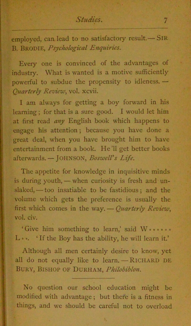 employed, can lead to no satisfactory result.— SIR B. BRODIE, Psychological Enquiries. Every one is convinced of the advantages of industry. What is wanted is a motive sufficiently powerful to subdue the propensity to idleness. — Quarterly Review, vol. xcvii. I am always for getting a boy forward in his learning; for that is a sure good. I would let him at first read any English book which happens to engage his attention; because you have done a great deal, when you have brought him to have entertainment from a book. He ’ll get better books afterwards. — JOHNSON, Boswell's Life. The appetite for knowledge in inquisitive minds is during youth, — when curiosity is fresh and un- slaked,— too insatiable to be fastidious; and the volume which gets the preference is usually the first which comes in the way. — Quarterly Review, vol. civ. ‘ Give him something to learn,’ said W •»* * • * L *‘If the Boy has the ability, he will learn it.’ Although all men certainly desire to know, yet all do not equally like to learn. — Richard de Bury, Bishop of Durham, Philobiblon. No question our school education might be modified with advantage; but there is a fitness in things, and we should be careful not to overload