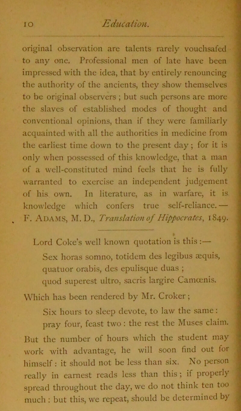 original observation arc talents rarely vouchsafed to any one. Professional men of late have been impressed with the idea, that by entirely renouncing the authority of the ancients, they show themselves to be original observers ; but such persons are more the slaves of established modes of thought and conventional opinions, than if they were familiarly acquainted with all the authorities in medicine from the earliest time down to the present day; for it is only when possessed of this knowledge, that a man of a well-constituted mind feels that he is fully warranted to exercise an independent judgement of his own. In literature, as in warfare, it is knowledge which confers true self-reliance.— F. Adams, M.D., Translation of Hippocrates, 1849. Lord Coke's well known quotation is this :— Sex horas somno, totidem des legibus acquis, quatuor orabis, des epulisque duas ; quod superest ultro, sacris largire Camcenis. Which has been rendered by Mr. Croker; Six hours to sleep devote, to law the same: pray four, feast two: the rest the Muses claim. But the number of hours which the student may work with advantage, he will soon find out for himself: it should not be less than six. No person really in earnest reads less than this ; if properly spread throughout the day, we do not think ten too much : but this, we repeat, should be determined by