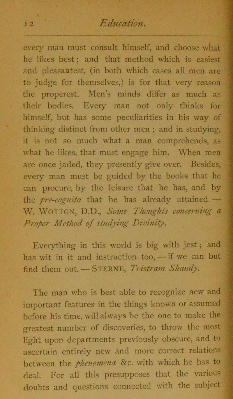 every man must consult himself, and choose what he likes best; and that method which is easiest and pleasantest, (in both which cases all men are to judge for themselves,) is for that very reason the properest. Men’s minds differ as much as their bodies. Every man not only thinks for himself, but has some peculiarities in his way of thinking distinct from other men ; and in studying, it is not so much what a man comprehends, as what he likes, that must engage him. When men are once jaded, they presently give over. Besides, every man must be guided by the books that he can procure, by the leisure that he has, and by the prc-cognita that he has already attained. — W. WOTTON, D.D., Some Thoughts concerning a Proper Method of studying Divinity. Everything in this world is big with jest; and has wit in it and instruction too, — if we can but find them out. — STERNE, Tristram Shandy. The man who is best able to recognize new and important features in the things known or assumed before his time, will always be the one to make the greatest number of discoveries, to throw the most light upon departments previously obscure, and to ascertain entirely new and more correct relations between the phenomena &c. with which he has to deal. For all this presupposes that the various doubts and questions connected with the subject
