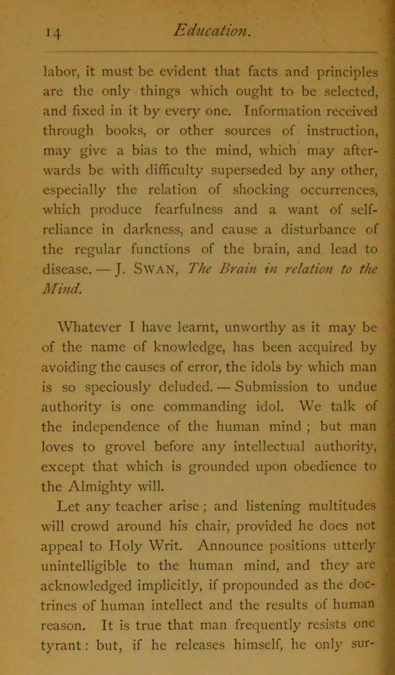 labor, it must be evident that facts and principles are the only things which ought to be selected, and fixed in it by every one. Information received through books, or other sources of instruction, may give a bias to the mind, which may after- wards be with difficulty superseded by any other, especially the relation of shocking occurrences, which produce fcarfulness and a want of self- reliance in darkness, and cause a disturbance of the regular functions of the brain, and lead to disease. — J. Swan, The Brain in relation to the Mind. Whatever I have learnt, unworthy as it may be of the name of knowledge, has been acquired by avoiding the causes of error, the idols by which man is so speciously deluded. — Submission to undue authority is one commanding idol. We talk of the independence of the human mind ; but man loves to grovel before any intellectual authority, except that which is grounded upon obedience to the Almighty will. Let any teacher arise; and listening multitudes will crowd around his chair, provided he docs not appeal to Holy Writ. Announce positions utterly unintelligible to the human mind, and they are acknowledged implicitly, if propounded as the doc- trines of human intellect and the results of human reason. It is true that man frequently resists one tyrant: but, if he releases himself, he only sur-
