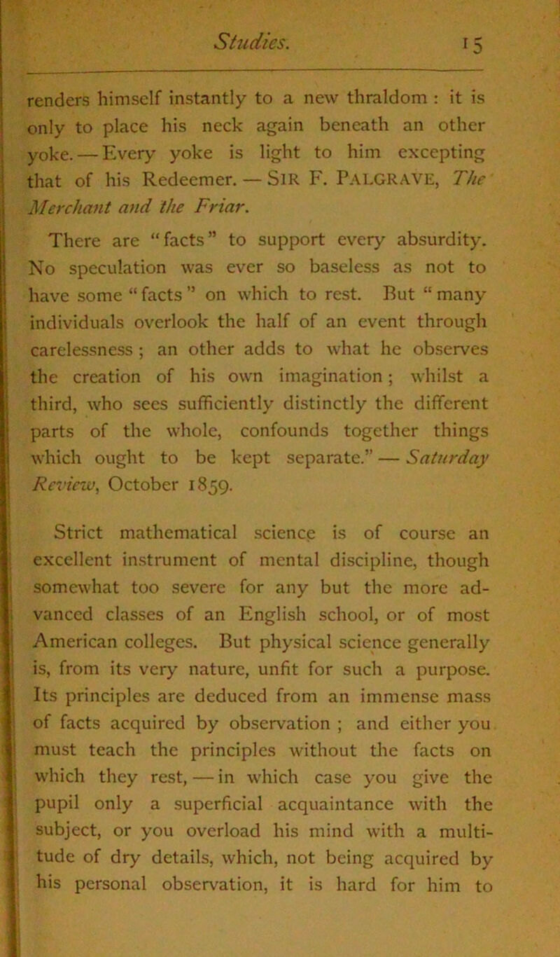 renders himself instantly to a new thraldom : it is only to place his neck again beneath an other yoke. — Every yoke is light to him excepting that of his Redeemer. — Sir F. PALGRAVE, The Merchant and the Friar. There are “facts” to support every absurdity. No speculation was ever so baseless as not to have some “ facts ” on which to rest. Rut “ many individuals overlook the half of an event through carelessness ; an other adds to what he observes the creation of his own imagination; whilst a third, who secs sufficiently distinctly the different parts of the whole, confounds together things which ought to be kept separate.” — Saturday Review, October 1859. Strict mathematical science is of course an excellent instrument of mental discipline, though somewhat too severe for any but the more ad- vanced classes of an English school, or of most American colleges. But physical science generally is, from its very nature, unfit for such a purpose. Its principles are deduced from an immense mass of facts acquired by observation ; and either you must teach the principles without the facts on which they rest, — in which case you give the pupil only a superficial acquaintance with the subject, or you overload his mind with a multi- tude of dry details, which, not being acquired by his personal observation, it is hard for him to