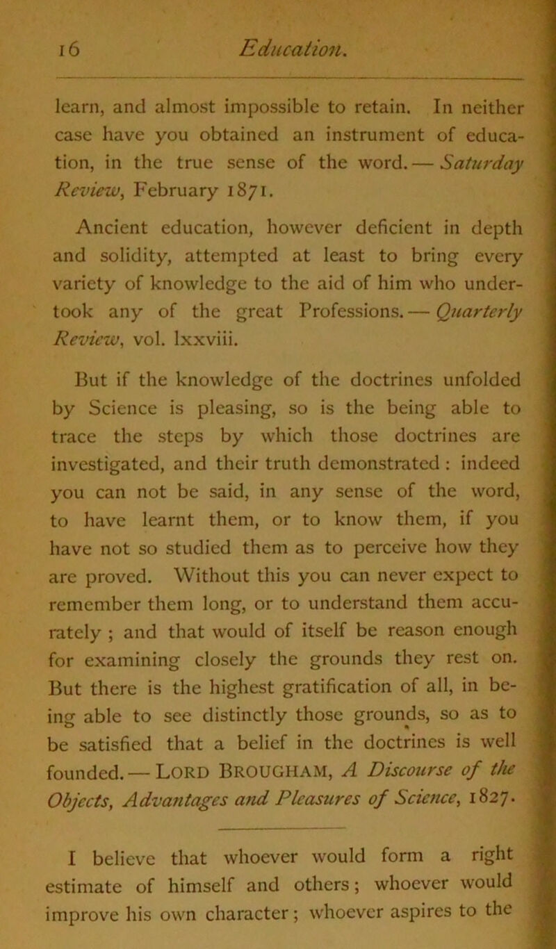 learn, and almost impossible to retain. In neither case have you obtained an instrument of educa- tion, in the true sense of the word. — Saturday Review, February 1871. Ancient education, however deficient in depth and solidity, attempted at least to bring every variety of knowledge to the aid of him who under- took any of the great Professions.— Quarterly Review, vol. lxxviii. But if the knowledge of the doctrines unfolded by Science is pleasing, so is the being able to trace the steps by which those doctrines are investigated, and their truth demonstrated : indeed you can not be said, in any sense of the word, to have learnt them, or to know them, if you have not so studied them as to perceive how they are proved. Without this you can never expect to remember them long, or to understand them accu- rately ; and that would of itself be reason enough for examining closely the grounds they rest on. But there is the highest gratification of all, in be- ing able to see distinctly those grounds, so as to be satisfied that a belief in the doctrines is well founded. — Lord BROUGHAM, A Discourse of the Objects, Advantages and Pleasures of Science, 1827. I believe that whoever would form a right estimate of himself and others; whoever would improve his own character; whoever aspires to the