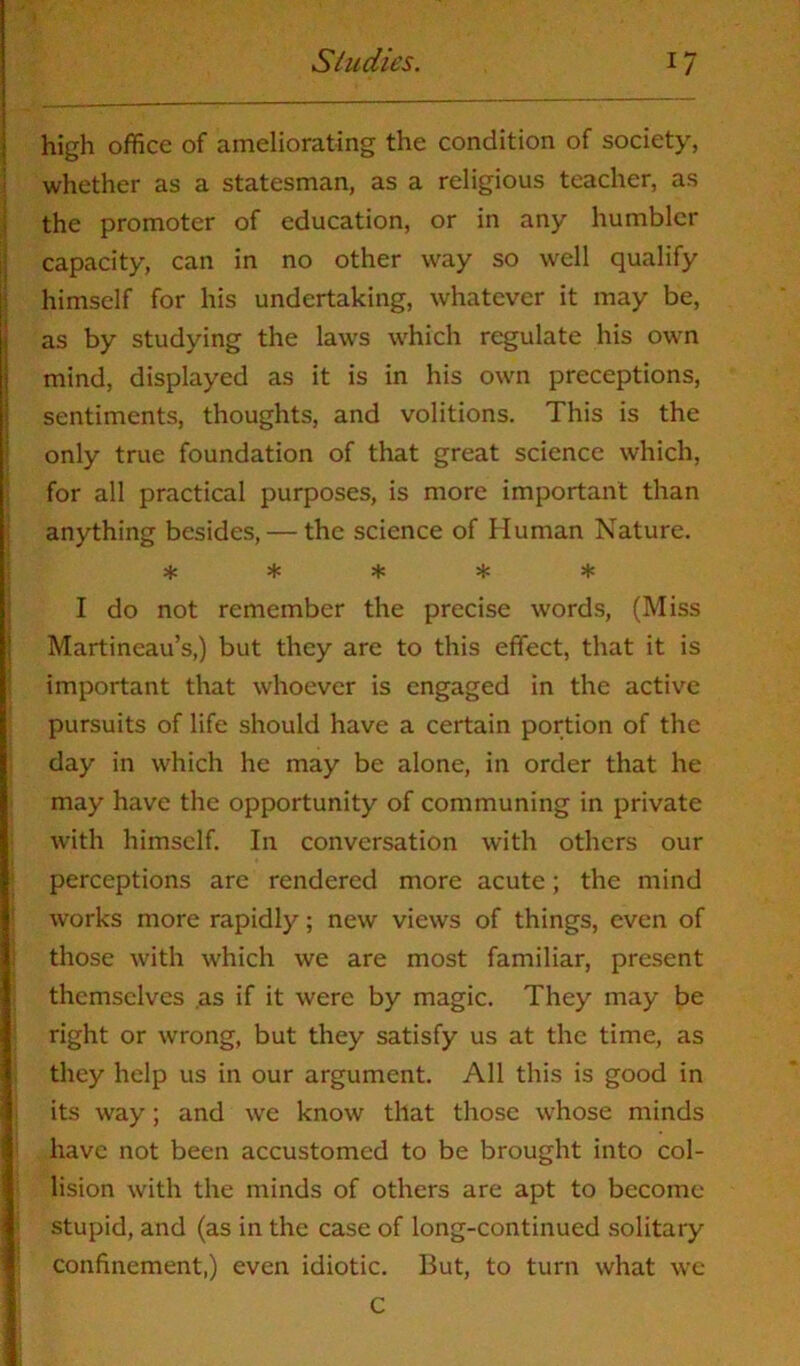 high office of ameliorating the condition of society, whether as a statesman, as a religious teacher, as the promoter of education, or in any humbler capacity, can in no other way so well qualify himself for his undertaking, whatever it may be, as by studying the laws which regulate his own mind, displayed as it is in his own preceptions, sentiments, thoughts, and volitions. This is the only true foundation of that great science which, for all practical purposes, is more important than anything besides, — the science of Human Nature. ***** I do not remember the precise words, (Miss Martineau’s,) but they are to this effect, that it is important that whoever is engaged in the active pursuits of life should have a certain portion of the day in which he may be alone, in order that he may have the opportunity of communing in private with himself. In conversation with others our perceptions are rendered more acute; the mind works more rapidly; new views of things, even of those with which we are most familiar, present themselves .as if it were by magic. They may be right or wrong, but they satisfy us at the time, as they help us in our argument. All this is good in its way; and we know that those whose minds have not been accustomed to be brought into col- lision with the minds of others are apt to become stupid, and (as in the case of long-continued solitary confinement,) even idiotic. But, to turn what we c