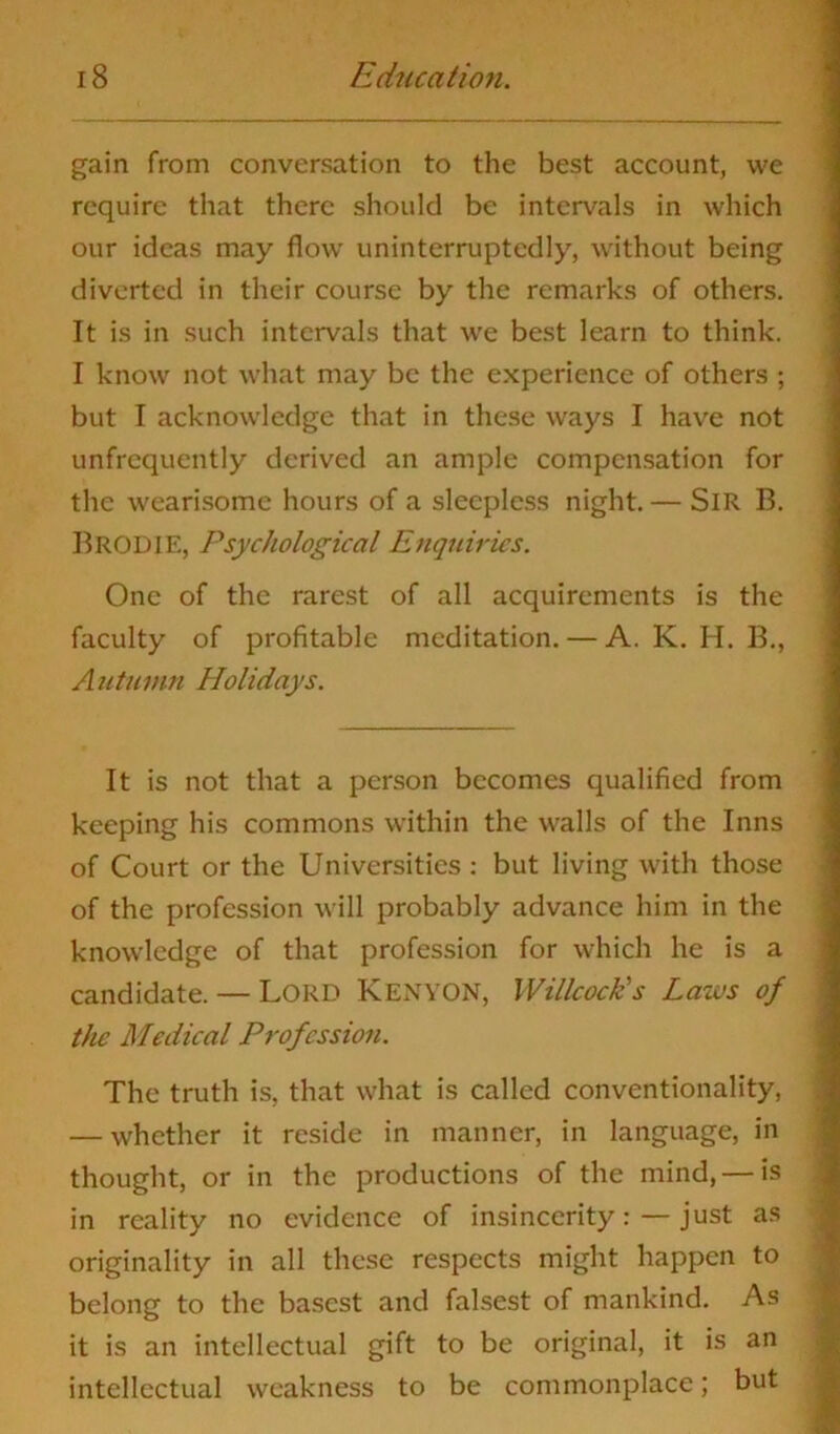 gain from conversation to the best account, we require that there should be intervals in which our ideas may flow uninterruptedly, without being diverted in their course by the remarks of others. It is in such intervals that we best learn to think. I know not what may be the experience of others ; but I acknowledge that in these ways I have not unfrcquently derived an ample compensation for the wearisome hours of a sleepless night. — SlR B. BRODIE, Psychological Enquiries. One of the rarest of all acquirements is the faculty of profitable meditation. — A. K. H. B., Autumn Holidays. It is not that a person becomes qualified from keeping his commons within the walls of the Inns of Court or the Universities : but living with those of the profession will probably advance him in the knowledge of that profession for which he is a candidate. — Lord Kenyon, IVillcock’s Laws of the Medical Profession. The truth is, that what is called conventionality, — whether it reside in manner, in language, in thought, or in the productions of the mind, — is in reality no evidence of insincerity: — just as originality in all these respects might happen to belong to the basest and falsest of mankind. As it is an intellectual gift to be original, it is an intellectual weakness to be commonplace; but