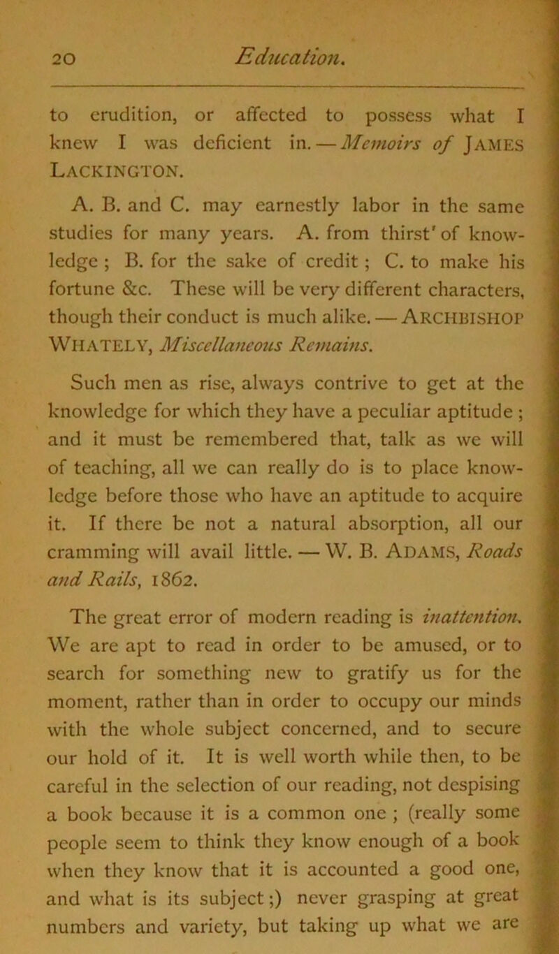 to erudition, or affected to possess what I knew I was deficient in. — Memoirs of JAMES Lackington. A. B. and C. may earnestly labor in the same studies for many years. A. from thirst' of know- ledge ; B. for the sake of credit; C. to make his fortune &c. These will be very different characters, though their conduct is much alike. — ARCHBISHOP WhatELY, Miscellaneous Remains. Such men as rise, always contrive to get at the knowledge for which they have a peculiar aptitude ; and it must be remembered that, talk as we will of teaching, all we can really do is to place know- ledge before those who have an aptitude to acquire it. If there be not a natural absorption, all our cramming will avail little. — W. B. ADAMS, Roads and Rails, 1862. The great error of modern reading is inattention. We are apt to read in order to be amused, or to search for something new to gratify us for the moment, rather than in order to occupy our minds with the whole subject concerned, and to secure our hold of it. It is well worth while then, to be careful in the selection of our reading, not despising a book because it is a common one ; (really some people seem to think they know enough of a book when they know that it is accounted a good one, and what is its subject;) never grasping at great numbers and variety, but taking up what we are