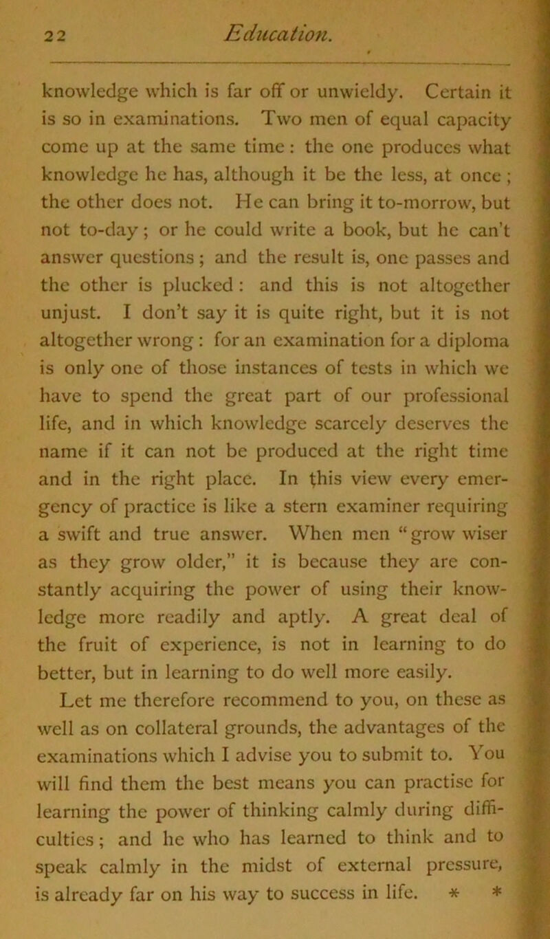 knowledge which is far off or unwieldy. Certain it is so in examinations. Two men of equal capacity come up at the same time: the one produces what knowledge he has, although it be the less, at once ; the other does not. He can bring it to-morrow, but not to-day; or he could write a book, but he can’t answer questions ; and the result is, one passes and the other is plucked : and this is not altogether unjust. I don’t say it is quite right, but it is not altogether wrong : for an examination for a diploma is only one of those instances of tests in which we have to spend the great part of our professional life, and in which knowledge scarcely deserves the name if it can not be produced at the right time and in the right place. In this view every emer- gency of practice is like a stern examiner requiring a swift and true answer. When men “ grow wiser as they grow older,” it is because they are con- stantly acquiring the power of using their know- ledge more readily and aptly. A great deal of the fruit of experience, is not in learning to do better, but in learning to do well more easily. Let me therefore recommend to you, on these as well as on collateral grounds, the advantages of the examinations which I advise you to submit to. You will find them the best means you can practise for learning the power of thinking calmly during diffi- culties ; and he who has learned to think and to speak calmly in the midst of external pressure, is already far on his way to success in life. *