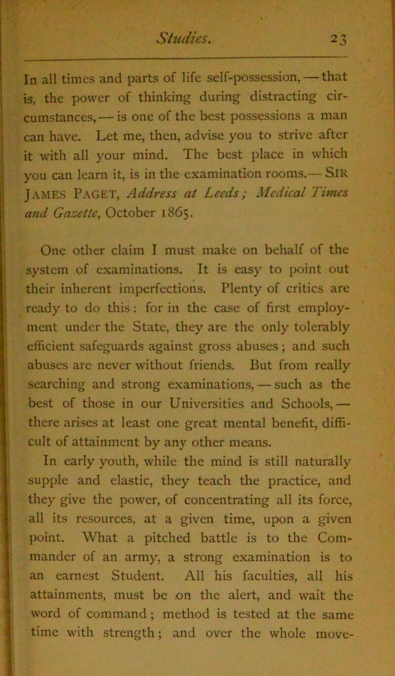 In all times and parts of life self-possession, — that is, the power of thinking during distracting cir- cumstances,— is one of the best possessions a man can have. Let me, then, advise you to strive after it with all your mind. The best place in which you can learn it, is in the examination rooms.— Sir JAMES Paget, Address at Leeds; Medical Times and Gazette, October 1865. One other claim I must make on behalf of the system of examinations. It is easy to point out their inherent imperfections. Plenty of critics are ready to do this: for in the case of first employ- ment under the State, they are the only tolerably efficient safeguards against gross abuses; and such abuses are never without friends. But from really searching and strong examinations, — such as the best of those in our Universities and Schools,— there arises at least one great mental benefit, diffi- cult of attainment by any other means. In early youth, while the mind is still naturally supple and elastic, they teach the practice, and they give the power, of concentrating all its force, all its resources, at a given time, upon a given point. What a pitched battle is to the Com- mander of an army, a strong examination is to an earnest Student. All his faculties, all his attainments, must be on the alert, and wait the word of command ; method is tested at the same time with strength; and over the whole move-