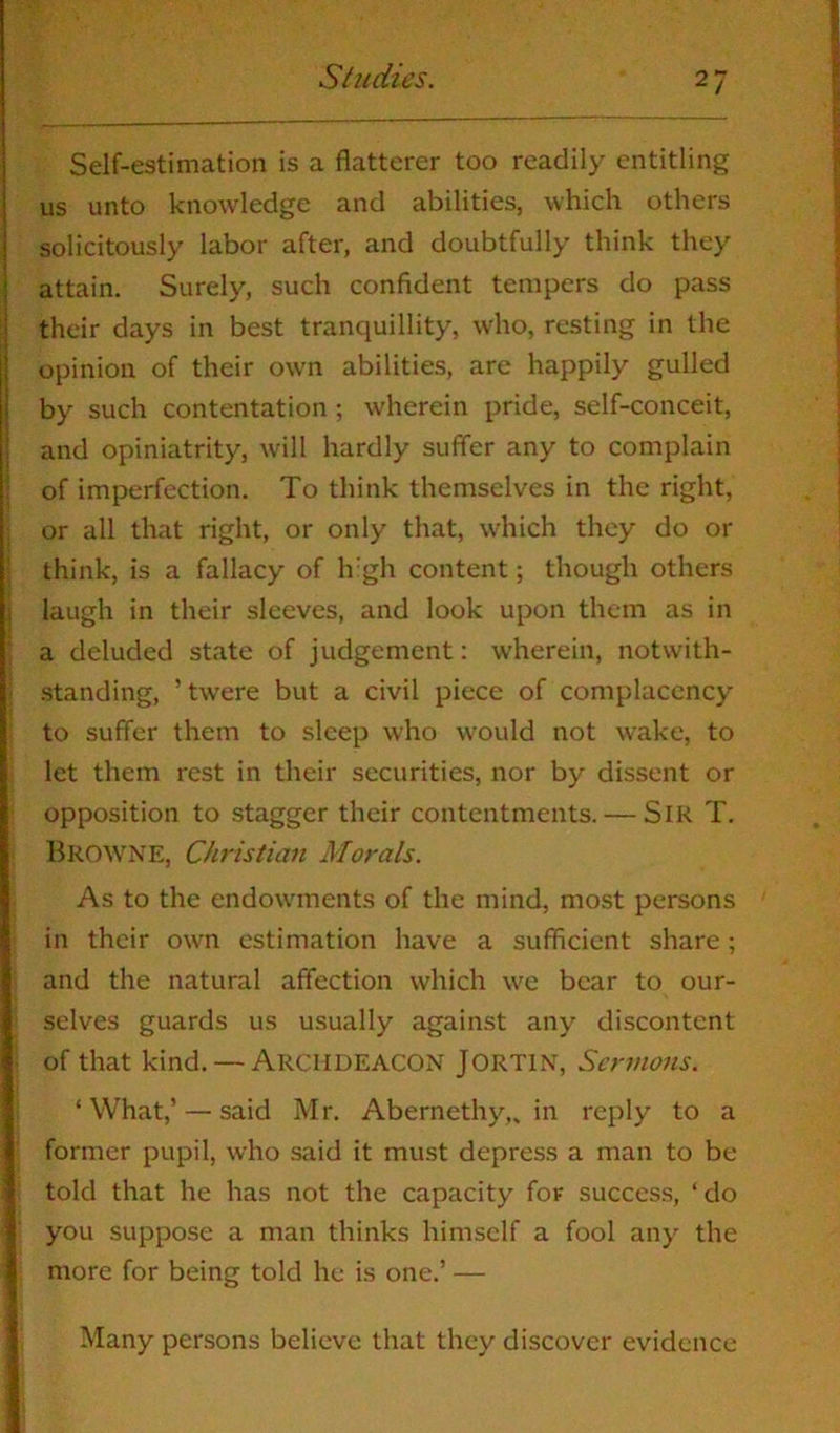 Self-estimation is a flatterer too readily entitling us unto knowledge and abilities, which others solicitously labor after, and doubtfully think they attain. Surely, such confident tempers do pass their days in best tranquillity, who, resting in the opinion of their own abilities, are happily gulled by such contentation ; wherein pride, self-conceit, and opiniatrity, will hardly suffer any to complain of imperfection. To think themselves in the right, or all that right, or only that, which they do or think, is a fallacy of high content; though others laugh in their sleeves, and look upon them as in a deluded state of judgement: wherein, notwith- standing, ’ twere but a civil piece of complacency to suffer them to sleep who would not wake, to let them rest in their securities, nor by dissent or opposition to stagger their contentments. — Sir T. Browne, Christian Morals. As to the endowments of the mind, most persons in their own estimation have a sufficient share; and the natural affection which we bear to our- selves guards us usually against any discontent of that kind. — Archdeacon JORT1N, Sermons. ‘What,’ — said Mr. Abernethy,, in reply to a former pupil, who said it must depress a man to be told that he has not the capacity for success, ‘ do you suppose a man thinks himself a fool any the more for being told he is one.’ — Many persons believe that they discover evidence