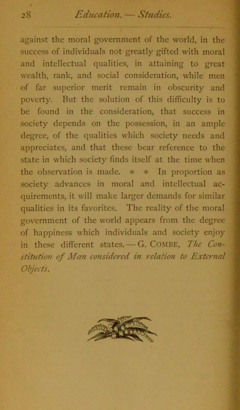 against the moral government of the world, in the success of individuals not greatly gifted with moral and intellectual qualities, in attaining to great wealth, rank, and social consideration, while men of far superior merit remain in obscurity and poverty. But the solution of this difficulty is to be found in the consideration, that success in society depends on the possession, in an ample degree, of the qualities which society needs and appreciates, and that these bear reference to the state in which society finds itself at the time when the observation is made. * * In proportion as society advances in moral and intellectual ac- quirements, it will make larger demands for similar qualities in its favorites. The reality of the moral government of the world appears from the degree of happiness which individuals and society enjoy in these different states. — G. COMBE, The Con- stitution of Man considered in relation to External Objects.