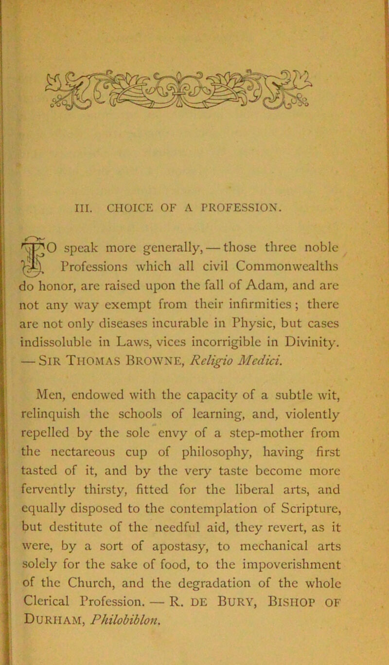 III. CHOICE OF A PROFESSION. rjjp'O speak more generally, — those three noble Professions which all civil Commonwealths do honor, are raised upon the fall of Adam, and are not any way exempt from their infirmities ; there are not only diseases incurable in Physic, but cases indissoluble in Laws, vices incorrigible in Divinity. — Sir Thomas Browne, Rcligio Medici. Men, endowed with the capacity of a subtle wit, relinquish the schools of learning, and, violently repelled by the sole envy of a step-mother from the nectareous cup of philosophy, having first tasted of it, and by the very taste become more fervently thirsty, fitted for the liberal arts, and equally disposed to the contemplation of Scripture, but destitute of the needful aid, they revert, as it were, by a sort of apostasy, to mechanical arts solely for the sake of food, to the impoverishment of the Church, and the degradation of the whole Clerical Profession. — R. DE Bury, Bishop OF Durham, Philobiblon.