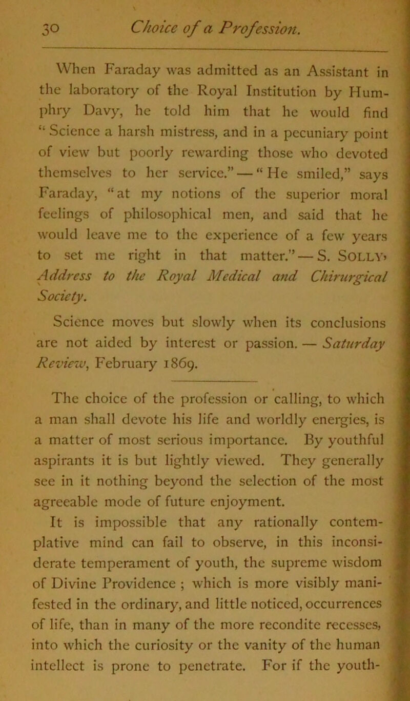 When Faraday was admitted as an Assistant in the laboratory of the Royal Institution by Hum- phry Davy, he told him that he would find “ Science a harsh mistress, and in a pecuniary point of view but poorly rewarding those who devoted themselves to her service.” — “He smiled,” says Faraday, “at my notions of the superior moral feelings of philosophical men, and said that he would leave me to the experience of a few years to set me right in that matter.”—S. SOLLY* Address to the Royal Medical and Chirurgical Society. Science moves but slowly when its conclusions are not aided by interest or passion. — Saturday Review, February 1869. The choice of the profession or calling, to which a man shall devote his life and worldly energies, is a matter of most serious importance. By youthful aspirants it is but lightly viewed. They generally see in it nothing beyond the selection of the most agreeable mode of future enjoyment. It is impossible that any rationally contem- plative mind can fail to observe, in this inconsi- derate temperament of youth, the supreme wisdom of Divine Providence ; which is more visibly mani- fested in the ordinary, and little noticed, occurrences of life, than in many of the more recondite recesses, into which the curiosity or the vanity of the human intellect is prone to penetrate. For if the youth-