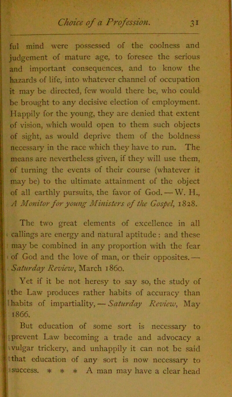 ful mind were possessed of the coolness and judgement of mature age, to foresee the serious and important consequences, and to know the hazards of life, into whatever channel of occupation it may be directed, few would there be, who could be brought to any decisive election of employment. Happily for the young, they are denied that extent of vision, which would open to them such objects of sight, as would deprive them of the boldness necessary in the race which they have to run. The means are nevertheless given, if they will use them, i of turning the events of their course (whatever it may be) to the ultimate attainment of the object of all earthly pursuits, the favor of God. — W. H., A Monitor for young Ministers of the Gospel, 1828. The two great elements of excellence in all . callings are energy and natural aptitude : and these may be combined in any proportion with the fear j ( of God and the love of man, or their opposites. — ; Saturday Review, March 1860. Yet if it be not heresy to say so, the study of :: the Law produces rather habits of accuracy than i 1 habits of impartiality, — Saturday Review, May 1866. But education of some sort is necessary to i ^ prevent Law becoming a trade and advocacy a } vulgar trickery, and unhappily it can not be said Hthat education of any sort is now necessary to ] p success. * * * A man may have a clear head