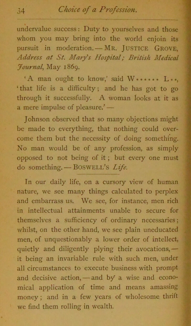 \ undervalue success: Duty to yourselves and those whom you may bring into the world enjoin its pursuit in moderation. — Mr. JUSTICE Grove, Address at St. Mary's Hospital; British Medical Journal, May 1869. ‘ A man ought to know,’ said W L *», ‘ that life is a difficulty; and he has got to go through it successfully. A woman looks at it as a mere impulse of pleasure/ — Johnson observed that so many objections might be made to everything, that nothing could over- come them but the necessity of doing something. No man would be of any profession, as simply opposed to not being of it; but every one must do something. — BOSWELI/S Life. In our daily life, on a cursory view of human nature, we see many things calculated to perplex and embarrass us. We see, for instance, men rich in intellectual attainments unable to secure for themselves a sufficiency of ordinary necessaries; whilst, on the other hand, we see plain uneducated men, of unquestionably a lower order of intellect, quietly and diligently plying their avocations,— it being an invariable rule with such men, under all circumstances to execute business with prompt and decisive action, — and by a wise and econo- mical application of time and means amassing money ; and in a few years of wholesome thrift we find them rolling in wealth.