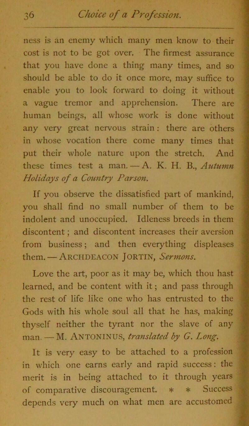 ness is an enemy which many men know to their cost is not to be got over. The firmest assurance that you have done a thing many times, and so should be able to do it once more, may suffice to enable you to look forward to doing it without a vague tremor and apprehension. There are human beings, all whose work is done without any very great nervous strain : there are others in whose vocation there come many times that put their whole nature upon the stretch. And these times test a man. — A. K. H. B., Autumn Holidays of a Country Parson. If you observe the dissatisfied part of mankind, you shall find no small number of them to be indolent and unoccupied. Idleness breeds in them discontent; and discontent increases their aversion from business; and then everything displeases them. — Archdeacon Jortin, Sermons. Love the art, poor as it may be, which thou hast learned, and be content with it; and pass through the rest of life like one who has entrusted to the Gods with his whole soul all that he has, making thyself neither the tyrant nor the slave of any man. — M. ANTONINUS, translated by G. Long. It is very easy to be attached to a profession in which one earns early and rapid success: the merit is in being attached to it through years of comparative discouragement. * * Success depends very much on what men are accustomed