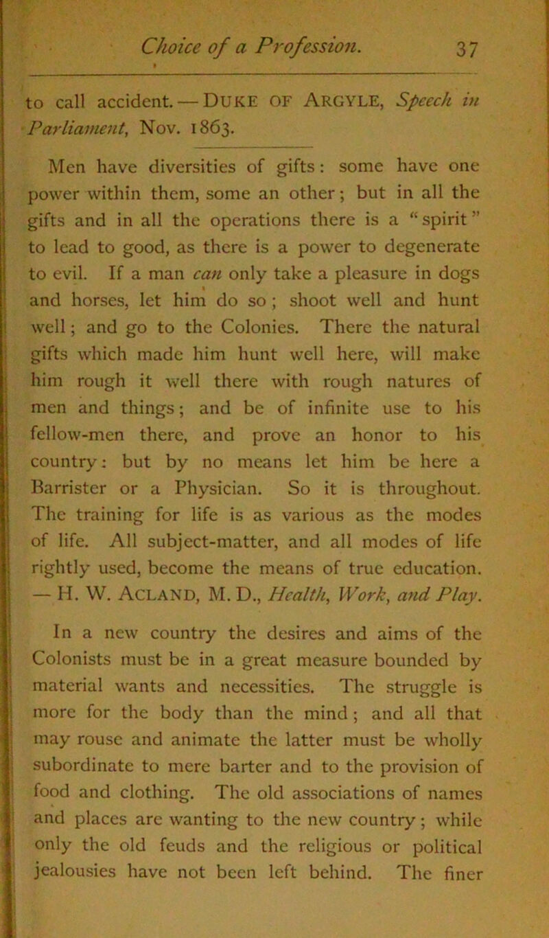 to call accident. — DUKE OF ARGYLE, Speech in Parliament, Nov. 1863. Men have diversities of gifts: some have one power within them, some an other; but in all the gifts and in all the operations there is a “ spirit ” to lead to good, as there is a power to degenerate to evil. If a man can only take a pleasure in dogs and horses, let him do so ; shoot well and hunt well; and go to the Colonies. There the natural gifts which made him hunt well here, will make him rough it well there with rough natures of men and things; and be of infinite use to his fellow-men there, and prove an honor to his country; but by no means let him be here a Barrister or a Physician. So it is throughout. The training for life is as various as the modes of life. All subject-matter, and all modes of life rightly used, become the means of true education. — H. W. Acland, M. D., Health, Work, and Play. In a new country the desires and aims of the Colonists must be in a great measure bounded by material wants and necessities. The struggle is more for the body than the mind ; and all that may rouse and animate the latter must be wholly subordinate to mere barter and to the provision of food and clothing. The old associations of names and places are wanting to the new country; while only the old feuds and the religious or political jealousies have not been left behind. The finer