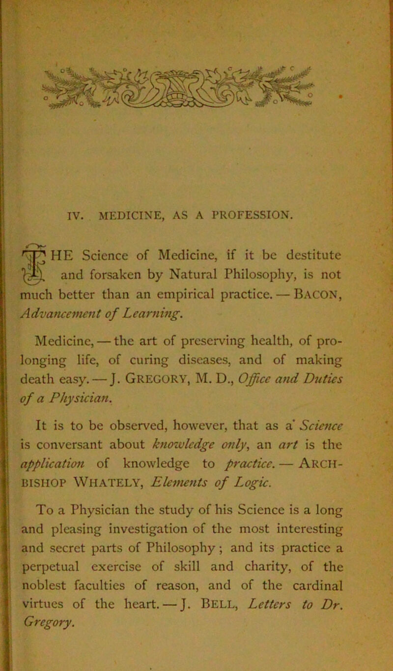 IV. MEDICINE, AS A PROFESSION. HE Science of Medicine, if it be destitute much better than an empirical practice. — Bacon, Advancement of Learning. Medicine, — the art of preserving health, of pro- longing life, of curing diseases, and of making death easy. — J. Gregory, M. D., Office and Duties It is to be observed, however, that as a* Science is conversant about knowledge only, an art is the application of knowledge to practice. — ARCH- BISHOP Whately, Elements of Logic. To a Physician the study of his Science is a long and pleasing investigation of the most interesting and secret parts of Philosophy; and its practice a perpetual exercise of skill and charity, of the noblest faculties of reason, and of the cardinal virtues of the heart. — J. Bell, Letters to Dr. Gregory. and forsaken by Natural Philosophy, is not