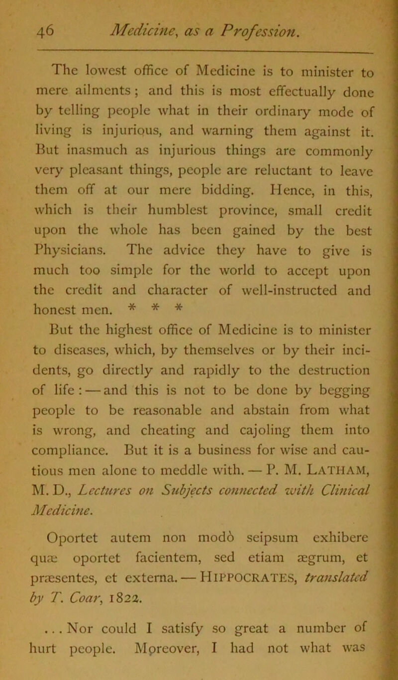 The lowest office of Medicine is to minister to mere ailments ; and this is most effectually done by telling people what in their ordinary mode of living is injurious, and warning them against it. But inasmuch as injurious things are commonly very pleasant things, people are reluctant to leave them off at our mere bidding. Hence, in this, which is their humblest province, small credit upon the whole has been gained by the best Physicians. The advice they have to give is much too simple for the world to accept upon the credit and character of well-instructed and honest men. * * * But the highest office of Medicine is to minister to diseases, which, by themselves or by their inci- dents, go directly and rapidly to the destruction of life: — and this is not to be done by begging people to be reasonable and abstain from what is wrong, and cheating and cajoling them into compliance. But it is a business for wise and cau- tious men alone to meddle with. — P. M. LATHAM, M. D., Lectures on Subjects connected with Clinical Medicine. Oportet autem non mod6 seipsum exhibere qua: oportet facientem, sed etiam aegrum, et praesentes, et externa. — Hippocrates, translated by T. Coar, 1823. ... Nor could I satisfy so great a number of hurt people. Mpreover, I had not what was