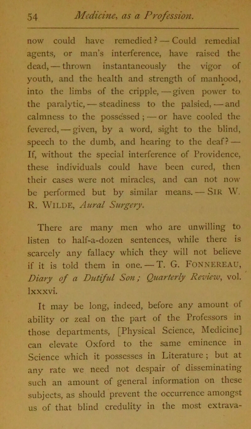 now could have remedied ? — Could remedial agents, or man’s interference, have raised the dead, — thrown instantaneously the vigor of youth, and the health and strength of manhood, into the limbs of the cripple,—given power to the paralytic, — steadiness to the palsied, — and calmness to the possessed; — or have cooled the fevered, — given, by a word, sight to the blind, speech to the dumb, and hearing to the deaf? — If, without the special interference of Providence, these individuals could have been cured, then their cases were not miracles, and can not now be performed but by similar means. — SlR W. R. WlLDE, Aural Surgery. There are many men who are unwilling to listen to half-a-dozen sentences, while there is scarcely any fallacy which they will not believe if it is told them in one. — T. G. FONNEREAU, Diary of a Dutiful Son; Quarterly Review, vol. lxxxvi. It may be long, indeed, before any amount of ability or zeal on the part of the Professors in those departments, [Physical Science, Medicine] can elevate Oxford to the same eminence in Science which it possesses in Literature; but at any rate we need not despair of disseminating such an amount of general information on these subjects, as should prevent the occurrence amongst us of that blind credulity in the most extrava-