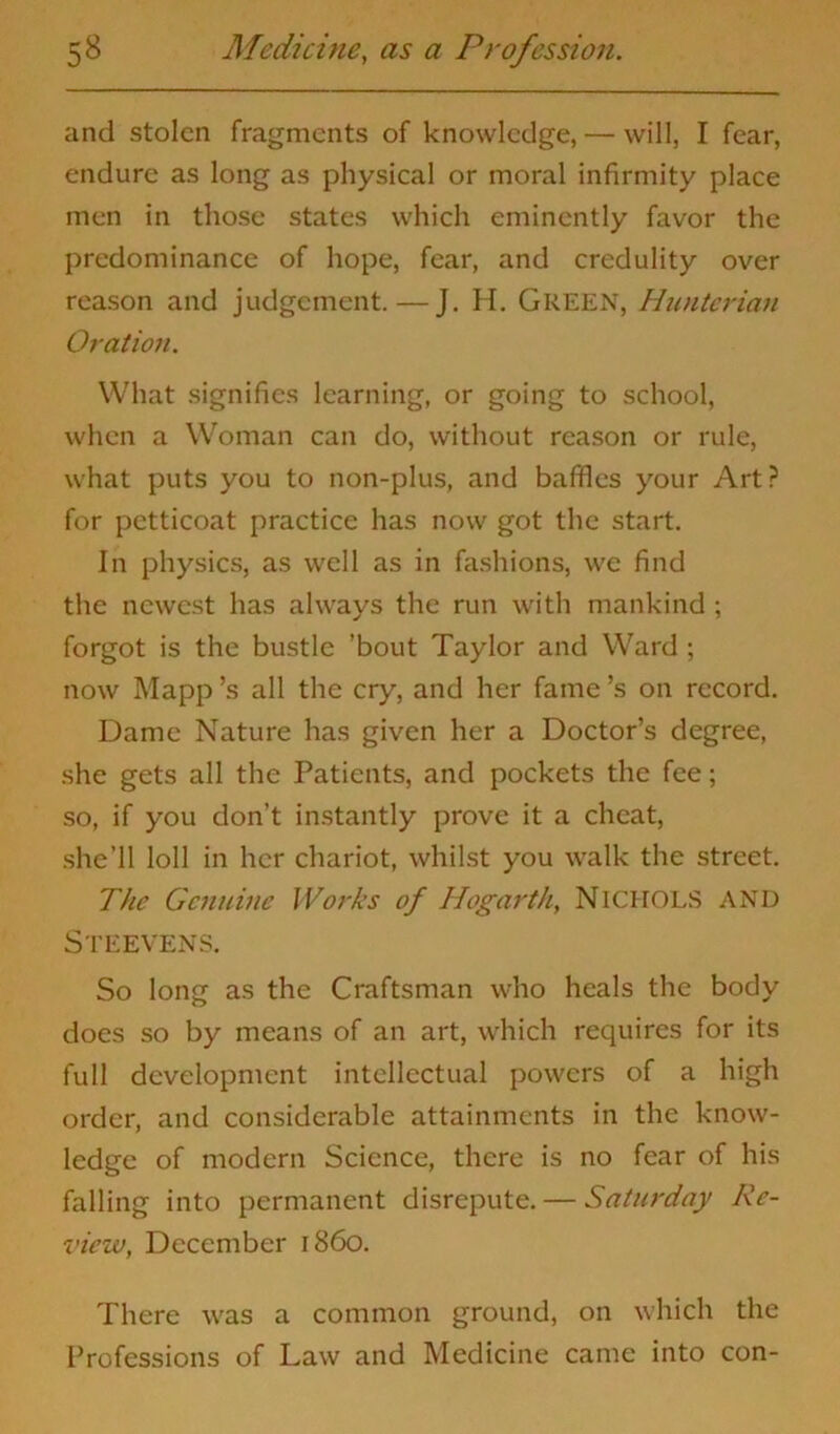 and stolen fragments of knowledge, — will, I fear, endure as long as physical or moral infirmity place men in those states which eminently favor the predominance of hope, fear, and credulity over reason and judgement. — J. H. GREEN, Hunterian Oration. What signifies learning, or going to school, when a Woman can do, without reason or rule, what puts you to non-plus, and baffles your Art? for petticoat practice has now got the start. In physics, as well as in fashions, we find the newest has always the run with mankind ; forgot is the bustle ’bout Taylor and Ward ; now Mapp’s all the cry, and her fame’s on record. Dame Nature has given her a Doctor’s degree, she gets all the Patients, and pockets the fee; so, if you don’t instantly prove it a cheat, she’ll loll in her chariot, whilst you walk the street. The Genuine Works of Hogarth, NICHOLS AND Steevens. So long as the Craftsman who heals the body does so by means of an art, which requires for its full development intellectual powers of a high order, and considerable attainments in the know- ledge of modern Science, there is no fear of his falling into permanent disrepute. — Saturday Re- view, December i860. There was a common ground, on which the Professions of Law and Medicine came into con-