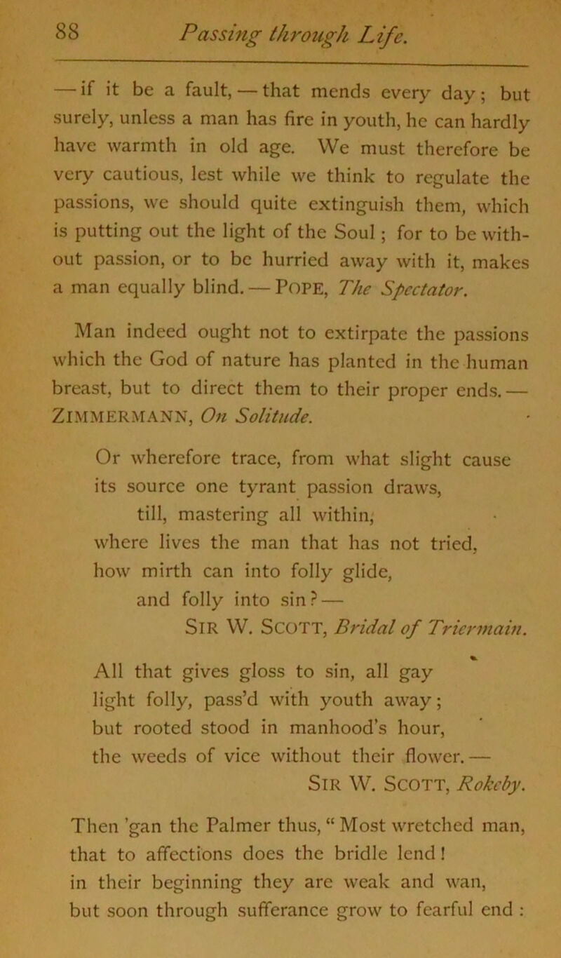 — if it be a fault, — that mends every day; but surely, unless a man has fire in youth, he can hardly have warmth in old age. We must therefore be very cautious, lest while we think to regulate the passions, we should quite extinguish them, which is putting out the light of the Soul; for to be with- out passion, or to be hurried away with it, makes a man equally blind. — Pope, The Spectator. Man indeed ought not to extirpate the passions which the God of nature has planted in the human breast, but to direct them to their proper ends.— ZIMMERMANN, On Solitude. Or wherefore trace, from what slight cause its source one tyrant passion draws, till, mastering all within, where lives the man that has not tried, how mirth can into folly glide, and folly into sin? — Sir W. Scott, Bridal of Triennain. All that gives gloss to sin, all gay light folly, pass’d with youth away; but rooted stood in manhood’s hour, the weeds of vice without their flower.— Sir W. Scott, Rokcby. Then ’gan the Palmer thus, “ Most wretched man, that to affections does the bridle lend! in their beginning they are weak and wan, but soon through sufferance grow to fearful end :