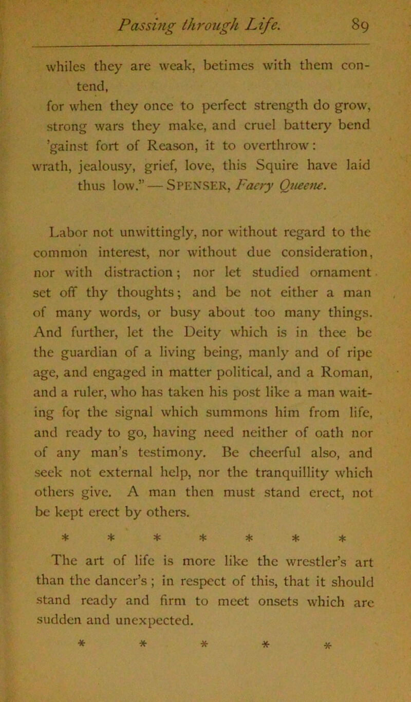 whiles they are weak, betimes with them con- tend, for when they once to perfect strength do grow, strong wars they make, and cruel battery bend ’gainst fort of Reason, it to overthrow: wrath, jealousy, grief, love, this Squire have laid thus low.” — Spenser, Faery Queene. Labor not unwittingly, nor without regard to the common interest, nor without due consideration, nor with distraction; nor let studied ornament set off thy thoughts; and be not either a man of many words, or busy about too many things. And further, let the Deity which is in thee be the guardian of a living being, manly and of ripe age, and engaged in matter political, and a Roman, and a ruler, who has taken his post like a man wait- ing for the signal which summons him from life, and ready to go, having need neither of oath nor of any man’s testimony. Be cheerful also, and seek not external help, nor the tranquillity which others give. A man then must stand erect, not be kept erect by others. ******* The art of life is more like the wrestler’s art than the dancer’s ; in respect of this, that it should stand ready and firm to meet onsets which arc sudden and unexpected. *****