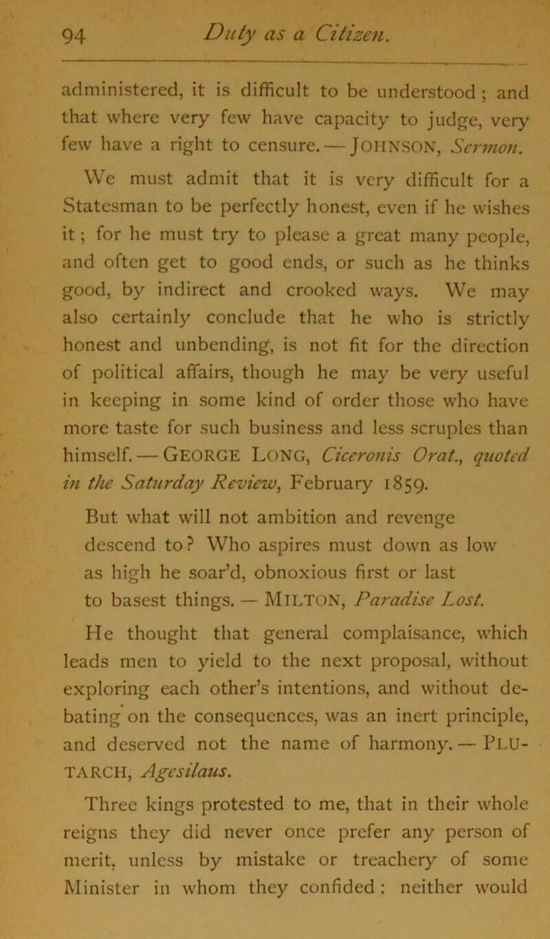 administered, it is difficult to be understood ; and that where very few have capacity to judge, very few have a right to censure. — JOHNSON, Sermon. We must admit that it is very difficult for a Statesman to be perfectly honest, even if he wishes it; for he must try to please a great many people, and often get to good ends, or such as he thinks good, by indirect and crooked ways. We may also certainly conclude that he who is strictly honest and unbending, is not fit for the direction of political affairs, though he may be very useful in keeping in some kind of order those who have more taste for such business and less scruples than himself. — GEORGE Long, Ciceronis Orat., quoted in tJie Saturday Review, February 1859. But what will not ambition and revenge descend to? Who aspires must down as low as high he soar’d, obnoxious first or last to basest things. — MlLTON, Paradise Lost. He thought that general complaisance, which leads men to yield to the next proposal, without exploring each other’s intentions, and without de- bating on the consequences, was an inert principle, and deserved not the name of harmony. — PLU- TARCH, Age si tans. Three kings protested to me, that in their whole reigns they did never once prefer any person of merit, unless by mistake or treachery of some Minister in whom they confided: neither would