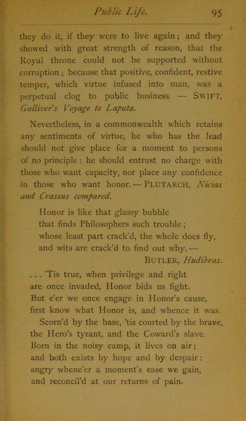 they do it, if they were to live again; and they showed with great strength of reason, that the Royal throne could not be supported without corruption ; because that positive, confident, restive temper, which virtue infused into man, was a perpetual clog to public business. — SWIFT, Gulliver''s Voyage to Laputa. Nevertheless, in a commonwealth which retains any sentiments of virtue, he who has the lead should not give place for a moment to persons of no principle: he should entrust no charge with those who want capacity, nor place any confidence in those who want honor. — Plutarch, Nicias and Crassus compared. Honor is like that glassy bubble that finds Philosophers such trouble; whose least part crack’d, the whole does fly, and wits are crack’d to find out why.— Butler, Hudibras. . . . ’Tis true, when privilege and right are once invaded, Honor bids us fight. But e’er we once engage in Honor’s cause, first know what Honor is, and whence it was. Scorn’d by the base, ’tis courted by the brave, the Hero’s tyrant, and the Coward’s slave. Born in the noisy camp, it lives on air; and both exists by hope and by despair: angry whene’er a moment’s ease we gain, and reconcil’d at our returns of pain.