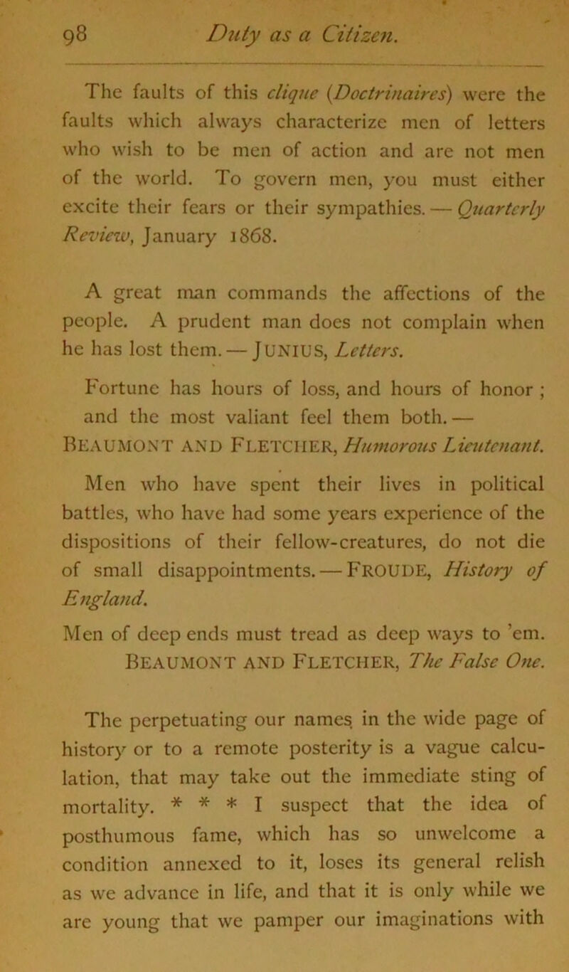 The faults of this clique (.Doctrinaires) were the faults which always characterize men of letters who wish to be men of action and are not men of the world. To govern men, you must either excite their fears or their sympathies. — Quarterly Review, January 1868. A great man commands the affections of the people. A prudent man does not complain when he has lost them. — JUNIUS, Letters. Fortune has hours of loss, and hours of honor ; and the most valiant feel them both.— Beaumont and Fletcher, Humorous Lieutenant. Men who have spent their lives in political battles, who have had some years experience of the dispositions of their fellow-creatures, do not die of small disappointments. — FROUDE, History of England. Men of deep ends must tread as deep ways to ’em. Beaumont and Fletcher, The False One. The perpetuating our names in the wide page of history or to a remote posterity is a vague calcu- lation, that may take out the immediate sting of mortality. * * * I suspect that the idea of posthumous fame, which has so unwelcome a condition annexed to it, loses its general relish as we advance in life, and that it is only while we are young that we pamper our imaginations with