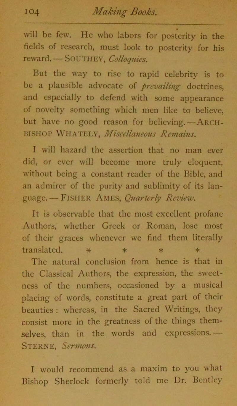 will be few. He who labors for posterity in the fields of research, must look to posterity for his reward. — Southey, Colloquies. Rut the way to rise to rapid celebrity is to be a plausible advocate of prevailing doctrines, and especially to defend with some appearance of novelty something which men like to believe, but have no good reason for believing.—ARCH- BISHOP WHATELY, Miscellaneous Remains. I will hazard the assertion that no man ever did, or ever will become more truly eloquent, without being a constant reader of the Bible, and an admirer of the purity and sublimity of its lan- guage.— Fisher Ames, Quarlcrly Review. It is observable that the most excellent profane Authors, whether Greek or Roman, lose most of their graces whenever we find them literally translated. * * * * The natural conclusion from hence is that in the Classical Authors, the expression, the sweet- ness of the numbers, occasioned by a musical placing of words, constitute a great part of their beauties : whereas, in the Sacred Writings, they consist more in the greatness of the things them- selves, than in the words and expressions.— Sterne, Sermons. I would recommend as a maxim to you what Bishop Sherlock formerly told me Dr. Bentley