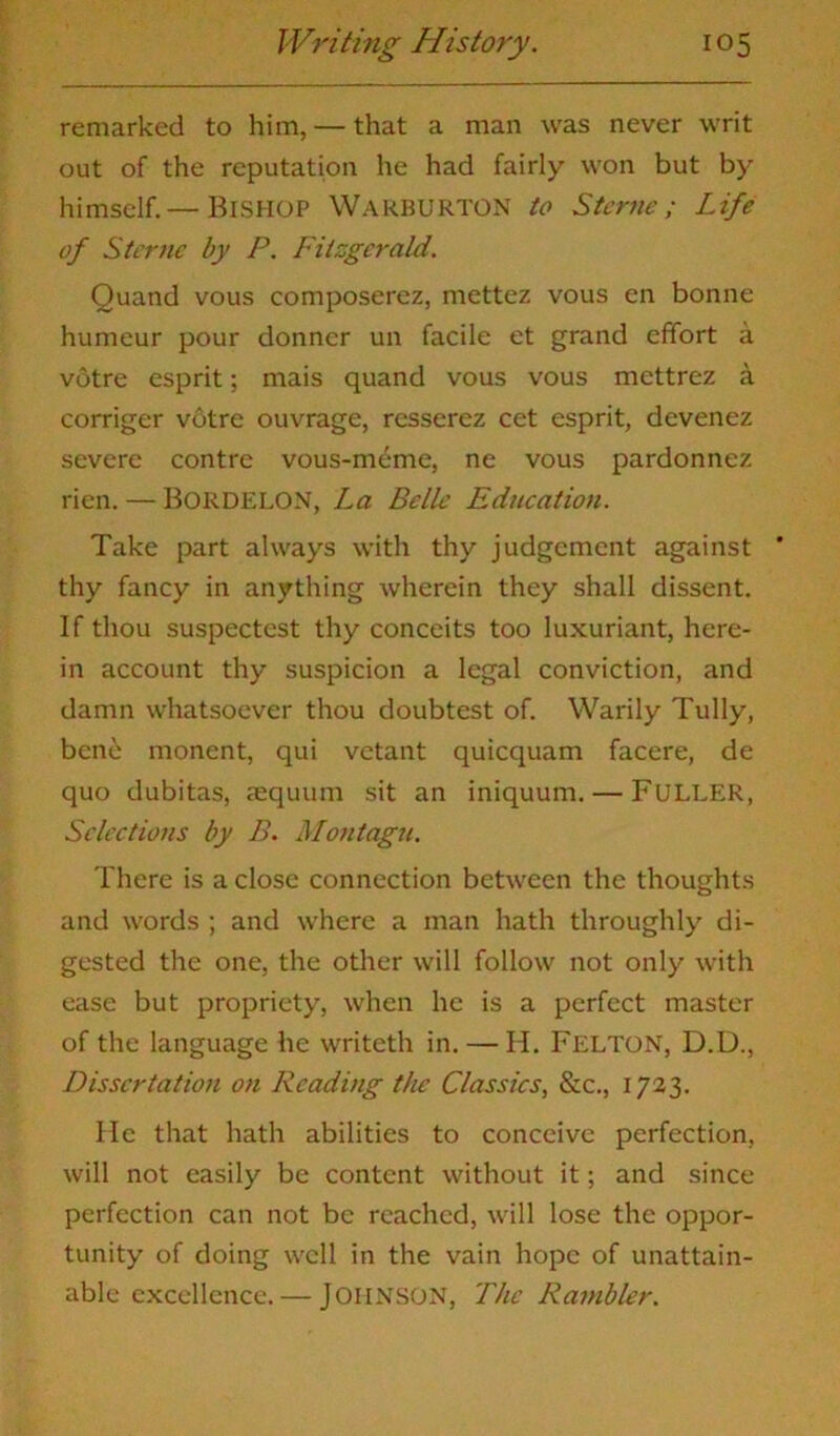 remarked to him, — that a man was never writ out of the reputation he had fairly won but by himself.— BISHOP WARBURTON to Sterne; Life of Sterne by P. Fitzgerald. Quand vous composerez, mettez vous en bonne humeur pour donner un facile et grand effort a votre esprit; mais quand vous vous mettrez a corriger votre ouvrage, rcsserez cet esprit, devenez severe contrc vous-meme, ne vous pardonnez rien. — BORDELON, La Belle Education. Take part always with thy judgement against ' thy fancy in anything wherein they shall dissent. If thou suspectest thy conceits too luxuriant, here- in account thy suspicion a legal conviction, and damn whatsoever thou doubtest of. Warily Tully, ben6 monent, qui vetant quicquam facere, de quo dubitas, aequum sit an iniquum. — FULLER, Selections by B. Montagu. There is a close connection between the thoughts and words ; and where a man hath throughly di- gested the one, the other will follow not only with ease but propriety, when he is a perfect master of the language he writeth in. — H. Felton, D.D., Dissertation on Reading the Classics, &c., 1723. He that hath abilities to conceive perfection, will not easily be content without it; and since perfection can not be reached, will lose the oppor- tunity of doing well in the vain hope of unattain- able excellence.— JOHNSON, The Rambler.