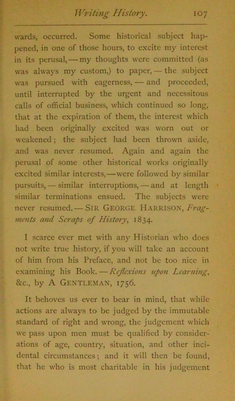 wards, occurred. Some historical subject hap- pened, in one of those hours, to excite my interest in its perusal, — my thoughts were committed (as was always my custom,) to paper, — the subject was pursued with eagerness, — and proceeded, until interrupted by the urgent and necessitous calls of official business, which continued so long, that at the expiration of them, the interest which had been originally excited was worn out or weakened; the subject had been thrown aside, and was never resumed. Again and again the perusal of some other historical works originally excited similar interests,—were followed by similar pursuits, — similar interruptions, — and at length similar terminations ensued. The subjects were never resumed. — SlR GEORGE HARRISON, Frag- ments and Scraps of History, 1834. I scarce ever met with any Historian who does not write true history, if you will take an account of him from his Preface, and not be too nice in examining his Book. — Reflexions upoti Learning, &c., by A Gentleman, 1756. It behoves us ever to bear in mind, that while actions are always to be judged by the immutable standard of right and wrong, the judgement which we pass upon men must be qualified by consider- ations of age, country, situation, and other inci- dental circumstances; and it will then be found, that he who is most charitable in. his judgement