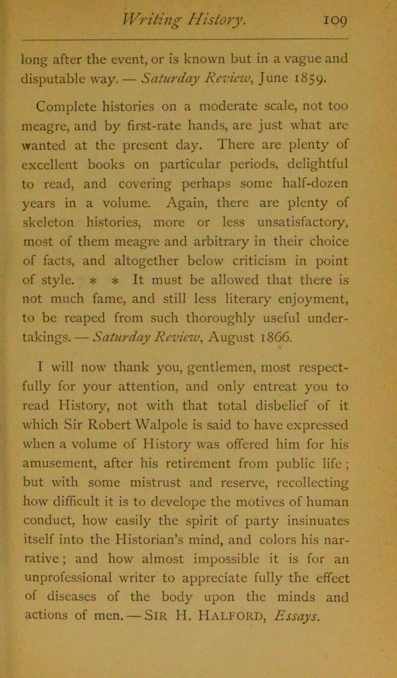 long after the event, or is known but in a vague and disputable way. — Saturday Review, June 1859. Complete histories on a moderate scale, not too meagre, and by first-rate hands, are just what are wanted at the present day. There are plenty of excellent books on particular periods, delightful to read, and covering perhaps some half-dozen years in a volume. Again, there arc plenty of skeleton histories, more or less unsatisfactory, most of them meagre and arbitrary in their choice of facts, and altogether below criticism in point of style. * * It must be allowed that there is not much fame, and still less literary enjoyment, to be reaped from such thoroughly useful under- takings.— Saturday Review, August 1866. I will now thank you, gentlemen, most respect- fully for your attention, and only entreat you to read History, not with that total disbelief of it which Sir Robert Walpole is said to have expressed when a volume of History was offered him for his amusement, after his retirement from public life ; but with some mistrust and reserve, recollecting how difficult it is to develope the motives of human conduct, how easily the spirit of party insinuates itself into the Historian’s mind, and colors his nar- rative ; and how almost impossible it is for an unprofessional writer to appreciate fully the effect of diseases of the body upon the minds and actions of men. — Sir H. Halford, Essays.