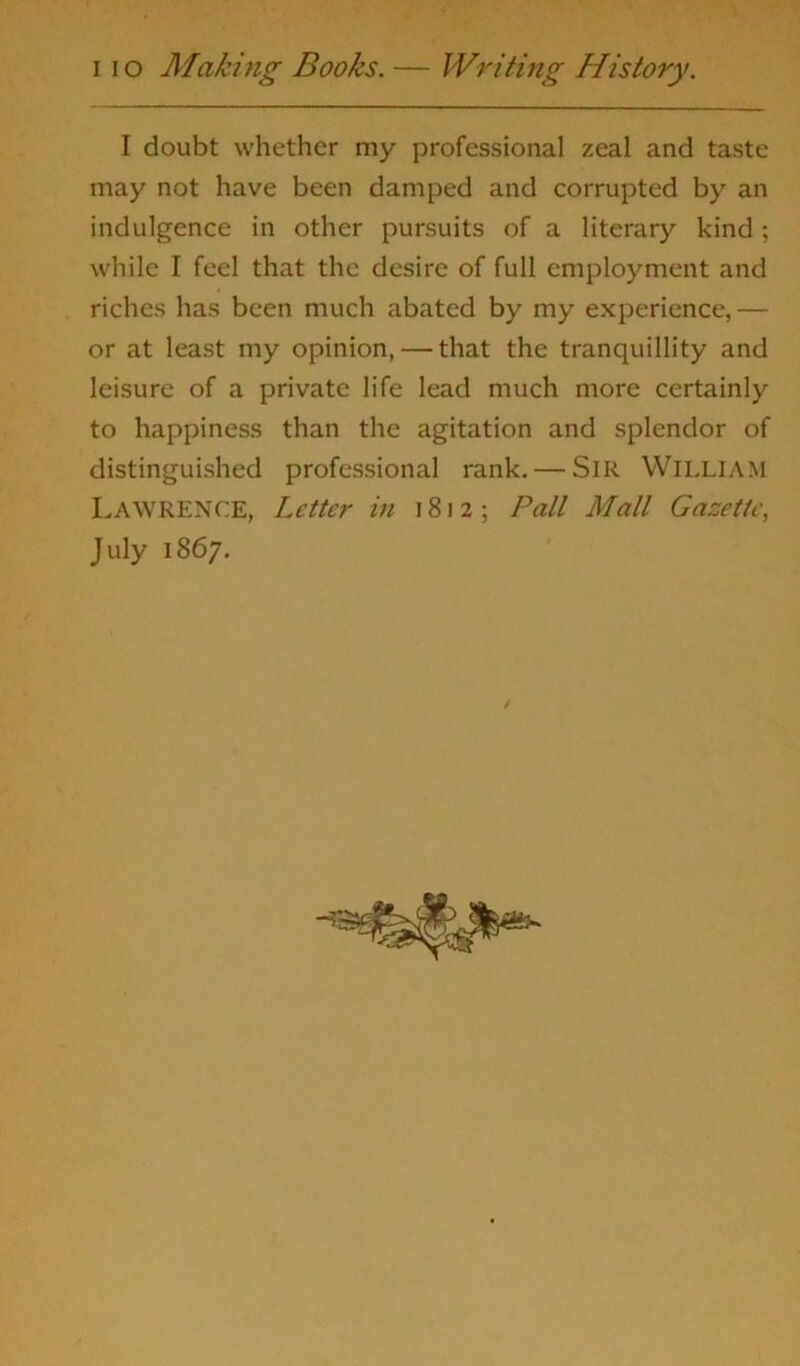 i io Making Books. — Writing History. I doubt whether my professional zeal and taste may not have been damped and corrupted by an indulgence in other pursuits of a literary kind ; while I feel that the desire of full employment and riches has been much abated by my experience,— or at least my opinion, — that the tranquillity and leisure of a private life lead much more certainly to happiness than the agitation and splendor of distinguished professional rank. — SIR WILLIAM Lawrence, Letter in 1812; Pall Mall Gazette, July 1867.